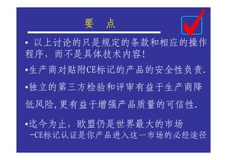 要   点
• 以上讨论的只是规定的条款和相应的操作
程序，而不是具体技术内容！
•生产商对贴附CE标记的产品的安全性负责.
•独立的第三方检验和评审有益于生产商降
低风险,更有益于增强产品质量的可信性.

•迄今为止，欧盟仍是世界最大的市场
 -CE标记认证是你产品进入这一市场的必经途径
 
