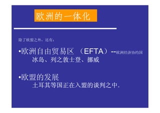 欧洲的一体化

除了欧盟之外，还有：


•欧洲自由贸易区 （EFTA）--欧洲经济协约国
   冰岛、列之敦士登、
   冰岛、列之敦士登、挪威

•欧盟的发展
   土耳其等国正在入盟的谈判之中。
 