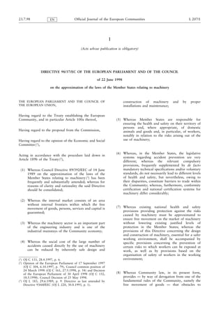 23.7.98              EN               Official Journal of the European Communities                                   L 207/1




                                                               I
                                           (Acts whose publication is obligatory)




               DIRECTIVE 98/37/EC OF THE EUROPEAN PARLIAMENT AND OF THE COUNCIL

                                                      of 22 June 1998

                     on the approximation of the laws of the Member States relating to machinery



THE EUROPEAN PARLIAMENT AND THE COUNCIL OF                              construction of machinery        and    by    proper
THE EUROPEAN UNION,                                                     installations and maintenance;

Having regard to the Treaty establishing the European
Community, and in particular Article 100a thereof,                 (5) Whereas Member States are responsible for
                                                                       ensuring the health and safety on their territory of
                                                                       persons and, where appropriate, of domestic
Having regard to the proposal from the Commission,                     animals and goods and, in particular, of workers,
                                                                       notably in relation to the risks arising out of the
Having regard to the opinion of the Economic and Social                use of machinery;
Committee (1),

                                                                   (6) Whereas, in the Member States, the legislative
Acting in accordance with the procedure laid down in
                                                                       systems regarding accident prevention are very
Article 189b of the Treaty (2),
                                                                       different; whereas the relevant compulsory
                                                                       provisions, frequently supplemented by de facto
 (1) Whereas Council Directive 89/392/EEC of 14 June                   mandatory technical specifications and/or voluntary
     1989 on the approximation of the laws of the                      standards, do not necessarily lead to different levels
     Member States relating to machinery (3) has been                  of health and safety, but nevertheless, owing to
     frequently and substantially amended; whereas for                 their disparities, constitute barriers to trade within
     reasons of clarity and rationality the said Directive             the Community; whereas, furthermore, conformity
     should be consolidated;                                           certification and national certification systems for
                                                                       machinery differ considerably;

 (2) Whereas the internal market consists of an area
     without internal frontiers within which the free
     movement of goods, persons, services and capital is           (7) Whereas existing national health and safety
     guaranteed;                                                       provisions providing protection against the risks
                                                                       caused by machinery must be approximated to
                                                                       ensure free movement on the market of machinery
 (3) Whereas the machinery sector is an important part                 without lowering existing justified levels of
     of the engineering industry and is one of the                     protection in the Member States; whereas the
     industrial mainstays of the Community economy;                    provisions of this Directive concerning the design
                                                                       and construction of machinery, essential for a safer
                                                                       working environment, shall be accompanied by
 (4) Whereas the social cost of the large number of                    specific provisions concerning the prevention of
     accidents caused directly by the use of machinery                 certain risks to which workers can be exposed at
     can be reduced by inherently safe design and                      work, as well as by provisions based on the
                                                                       organisation of safety of workers in the working
(1) OJ C 133, 28.4.1997, p. 6.                                         environment;
(2) Opinion of the European Parliament of 17 September 1997
    (OJ C 304, 6.10.1997, p. 79), Council common position of
    24 March 1998 (OJ C 161, 27.5.1998, p. 54) and Decision
    of the European Parliament of 30 April 1998 (OJ C 152,         (8) Whereas Community law, in its present form,
    18.5.1998). Council Decision of 25 May 1998.                       provides — by way of derogation from one of the
(3) OJ L 183, 29.6.1989, p. 9. Directive as last amended by            fundamental rules of the Community, namely the
    Directive 93/68/EEC (OJ L 220, 30.8.1993, p. 1).                   free movement of goods — that obstacles to
 