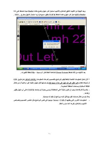 11 
وبعد النهاية من التثبيت الدقيق للمناهل والأنابي نستبدل أخير منهيل ونضيع مكانيه Outlet حييث نضيغط علي أداة 
Outlet ونثبتها محل أخر منهل.وعندما نضغط CLICK يظهر مسج هل تريد استبدال المنهل بمخرج ... YES . 
بعد الإنتهاء من لل نضغط Zoom Extents لمشاهدة الخط كامل ثم File – Save لحفظ التغييرات . 
* الآن ندخل المعلومات الخاصة بالخط ليقوم البرنامج بالتصميم وأهم هيه المعلومات ارتفاعات المناهل )عن طريق GIS 
أو أوتوكاد 3D ( واكبر تدفق عل كل منهل عل حدة ) (Q max يتم حسابها لكيل منهيل ) طبعيا غيير تراكميية ( مين خيلال 
الكثافة السكانية ومساحات المنطقة المخدومة . 
بالنسييبة للارتفاعييات يليي أن تكييون مثبتيية عليي المخطييط الرئيسييي بحيييث لييو وضييعت - CLICK عليي أ منهييل يظهيير 
ارتفاعه . 
وهيا يتم من خلال حسابات نقوم بها قبل البدء ببرنامج ال Sewer CAD . 
- المعلومييات الأخيير التييي يطلبهييا ال Sewer CAD موجييود فييي نفيين البرنييامج مثييل عناصيير التصييميم وخصييائص 
الأنابي والمناهل وغيرها كما سنر لإحقا. 
 