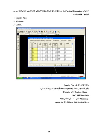 12 
9 نبدأ ب - Physical Properties حيث نضع CLICK عليها ثم Edit الآن تظهر شاشية تحيو عيدة بيانيات نرييد أن 
نستخدم 8 خانات هامة:- 
Gravity Pipe. 1- 
2- Manhole. 
3- Outlet. 
الآن - CLICK عل Gravity Pipe 
يظهر أمامنا جدول ندخل فيه المعلومات الخاصة بالأنبوب ما نريده هنا ما يلي: 
Section Shape - نختار Circular 
Material - نختار PVC 
Manning - نختار 0001 في حالة ال PVC 
Section Size - نختار 200mm )اقل قطر تصميم( 
 