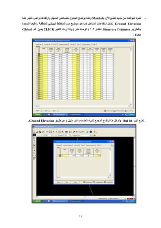 14 
- نعييود لموقعنييا ميين جديييد نضييع الآن Manhole وهنييا يوضييح اللييدول خصييائص المنهييل وارتفاعييه وغيييره نغييير هنييا 
Ground Elevation نييدخل ارتفاعييات المناهييل كمييا هييو موضييح ميين المخطييط الهيكلييي للمنطقيية .) طبعييا الوحييدة 
بيالمتر( و Structure Diameter نختيار 109 ) الوحيدة متير ( وإلا أردت التغيير CLICK يميين ثيم Global Edit . 
نضع الآن - Out let وندخل هنا ارتفاع الملمع للمياه العادمه ) أخر منهل ( عن طريق Ground Elevation . 
 