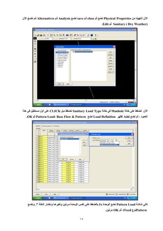 15 
الآن انتهينا من Physical Properties نضع ثم close ثيم save نضيع Analysis ثيم Alternatives ثيم نضيع الآن 
( Sanitary ( Dry Weather ثم Edit . 
الآن نضغط عل خانة Manhole في خانة Sanitary Load Type نضغط دبل CLICK عل أول مستطيل في هييا 
العمود ، ثم نضع Add تظهر Load Definition نضع Pattern Load- Base Flow & Pattern ثم OK . 
تأتي شاشة Pattern Load نضع الوحدة l/s بالضغط علي نفين الوحيدة ميرتين وتغيرهيا ونختيار الدقية 8. ونضيع 
Pattern نوع Fixed ، ثم OK مرتين. 
 