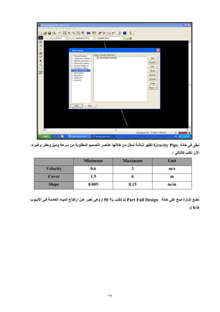 17 
نبق في خانة Gravity Pipe تظهر شاشة ندخل من خلالها عناصر التصميم المطلوبة من سرعة وميل وحفير وغييره، 
الآن نكت كالتالي : 
Unit Maximum Minimum 
m/s 
3 
0.6 Velocity 
m 
6 
1.5 Cover 
m/m 
0.15 
0.005 Slope 
نضع إشارة صح عل خانة Part Full Design ثم نكت 50 % ) وهي تعبير عين ارتفياع الميياه العادمية فيي الأنبيوب 
h/d .) 
 