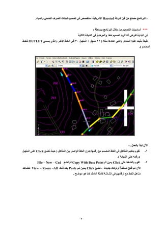 2 
البرنامج مصنع من قبل شركة - Haested الأمريكية، متخصص في تصميم شبكات الصرف الصحي والمياه. 
*** أساسيات التصميم من خلال البرنامج ببساطة : 
في البداية نفرض أننا نريد تصميم خط والموضح في الشبكة التالية 
طبعاً مثبت عليه المناهل والتيي عيددها ميثلا ) 99 منهيل + المنهيل 80 فيي الخيط الأخير واليي يسيم OUTLET للخيط 
المصمم (. 
الآن نبدأ بالعمل :- 
-1 نقوم بتعليم المناهل في الخط المصمم مع رقمها بدون الخط الواصل بين المناهل ) حيث نضيع Click علي المنهيل 
ورقمه حت النهاية (. 
-9 نقوم بالضغط عل Click يمين ثم Copy With Base Point ثم نضع File – New – Cad 
الآن تيم فيتح صيفحة أوتوكياد جدييدة ، نضيع Click يميين ثيم Paste بعيد للي View – Zoom –All لتشياهد 
مناهل الخط مع أرقامهم في الشاشة كاملة أمام كما هو موضح . 
 