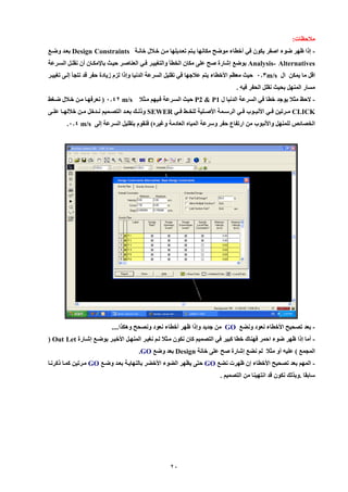 21 
ملاحظات: 
إلا ظهر ضوء اصفر يكون في أخطاء موضح مكانها ييتم تعيديلها مين خيلال خانية - Design Constraints بعيد وضيع 
Analysis- Alternatives بوضع إشارة صح عل مكان الخطأ والتغييير فيي العناصير حييث بايمكيان أن نقليل السيرعة 
اقل ما يمكن ال m/s 008 حيث معظم الأخطاء يتم علاجها في تقليل السرعة الدنيا وإلا لزم زيادة حفر قد نللأ إلي تغييير 
مسار المنهل بحيث نقلل الحفر فيه . 
لإحظ مثلا يوجد خطا في السرعة الدنيا ل - P1 & P2 حيث السيرعة فييهم ميثلا m/s 0029 ) نعرفهيا مين خيلال ضيغط 
CLICK مييرتين فييي الأنبييوب فييي الرسييمة الأصييلية للخييط فييي SEWER ولليي بعييد التصييميم نييدخل ميين خلالهييا عليي 
الخصائص للمنهل والأنبوب من ارتفاع حفر وسرعة المياه العادمة وغيره( فنقوم بتقليل السرعة إل m/s .002 
بعد تصحيح الأخطاء نعود ونضع - GO من جديد وإلا ظهر أخطاء نعود ونصحح وهكيا.... 
أما إلا ظهر ضوء احمر فهناك خطا كبير في التصميم كان نكون ميثلا ليم نغيير المنهيل الأخيير بوضيع إشيارة - Out Let ( 
الملمع ( عليه أو مثلا لم نضع إشارة صح عل خانة Design بعد وضع GO . 
المهم بعد تصحيح الأخطاء إن ظهرت نضع - GO حت يظهر الضوء الأخضر بالنهايية بعيد وضيع GO ميرتين كميا لكرنيا 
سابقا .وبيل نكون قد انتهينا من التصميم . 
 