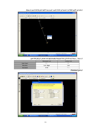 22 
ثم نعلم عل الأنابي للخط المراد تصميمه في الشاشة )أنبوب أنبوب( وبعد الإنتهاء نضع - CLICK يمين ثم Done . 
ثم Next ... Next ثم بعد لل تأتي شاشة Profile Wizard وفيها نحدد خصائص البروفايل فمثلا نضع: 
Vertical Axis Horizontal Axis 
800 80 Scale 1mm= 
Left 
Left - Right Direction: 
1000 
0+10 Increment 
ثم نضع .Finished 
 