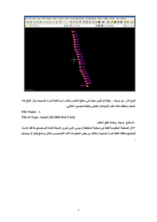 3 
نضع الآن File – Save as ثم نكيون ملليد فيي سيطح المكتي ونكتي اسيم الخيط الميراد تصيميمه وثيم نفيتح هييا 
المللد ونحفظ داخله ملف الأوتوكاد) الخاص بالخط المصمم( كالتالي: 
File Name: x 
File of Type: AutoCAD 2004 Dxf (*dxf) 
ثم نضع - Save وبعدها نغلق الملف. 
*الآن الصييفحة المفتوحيية فقييط هييي صييفحة المخطييط الرئيسييي التييي تحييو الشييبكة كامليية قييم بتصييغيرها فقييد تلزمنييا 
لتوضيح منطقة الخط المراد تصميمه والتأكد من بعض المعلومات أثناء التصميم من خيلال برنيامج Sewer CAD 
. 
 