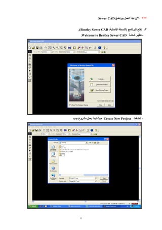 4 
*** الآن نبدأ العمل ببرنامج Sewer CAD 
8 نفتح البرنامج )النسخة الأصلية - - Bentley Sewer CAD .) 
تظهر شاشة - Welcome to Bentley Sewer CAD . 
نضغط - Create New Project حيث نبدأ بعمل مشروع جديد 
 