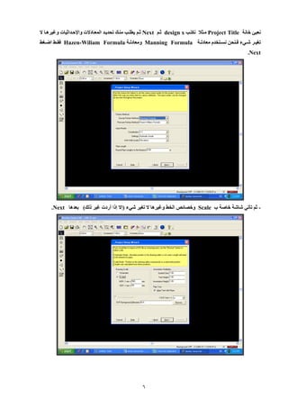 6 
نعبئ خانة Project Title ميثلا نكتي x design ثيم Next ثيم يطلي مني تحدييد المعيادلإت وايحيداثيات وغيرهيا لإ 
تغييير شيييء فيينحن نسييتخدم معادليية Manning Formula ومعادليية Hazen-Wiliam Formula فقييط اضييغط 
Next . 
ثم تأتي شاشة خاصة ب - Scale وخصائص الخط وغيرها لإ تغير شيء )إلإ إلا أردت غير لل ( بعدها Next . 
 