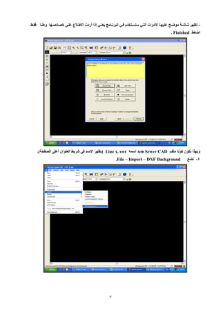 7 
تظهر شاشية موضيح عليهيا الأدوات التيي ستسيتخدم فيي البرنيامج يعنيي إلا أردت الإطيلاع علي خصائصيها وهنيا - فقيط 
اضغط . Finished 
وبهيا نكون كونا ملف Sewer CAD جديد اسمه swr . Line x )يظهر الإسم في شريط العنوان أعل الصفحة(. 
2 نضع - .File – Import – DXF Background 
 