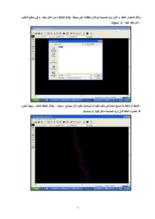 8 
ولل لإحضار الخط x الي نريد تصميمه )والي حفظناه عل صيغة DXF.File ( من داخل مللد x في سطح المكتي 
، الآن كل عليه ثم Open . 
نلاحظ أن الخط X أصبح أمامنا في مليف Sewer CAD . نقيوم الآن بوضيع File – Save لحفيظ عملنيا. وبهييا نكيون 
قد أحضرنا الخط الي نريد تصميمه داخل Sewer CAD . 
 