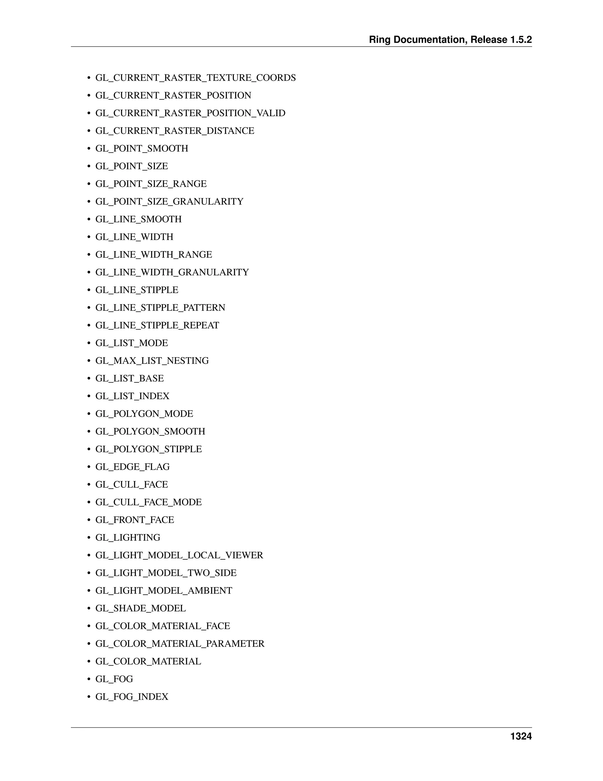 Ring Documentation, Release 1.5.2
• GL_CURRENT_RASTER_TEXTURE_COORDS
• GL_CURRENT_RASTER_POSITION
• GL_CURRENT_RASTER_POSITION_VALID
• GL_CURRENT_RASTER_DISTANCE
• GL_POINT_SMOOTH
• GL_POINT_SIZE
• GL_POINT_SIZE_RANGE
• GL_POINT_SIZE_GRANULARITY
• GL_LINE_SMOOTH
• GL_LINE_WIDTH
• GL_LINE_WIDTH_RANGE
• GL_LINE_WIDTH_GRANULARITY
• GL_LINE_STIPPLE
• GL_LINE_STIPPLE_PATTERN
• GL_LINE_STIPPLE_REPEAT
• GL_LIST_MODE
• GL_MAX_LIST_NESTING
• GL_LIST_BASE
• GL_LIST_INDEX
• GL_POLYGON_MODE
• GL_POLYGON_SMOOTH
• GL_POLYGON_STIPPLE
• GL_EDGE_FLAG
• GL_CULL_FACE
• GL_CULL_FACE_MODE
• GL_FRONT_FACE
• GL_LIGHTING
• GL_LIGHT_MODEL_LOCAL_VIEWER
• GL_LIGHT_MODEL_TWO_SIDE
• GL_LIGHT_MODEL_AMBIENT
• GL_SHADE_MODEL
• GL_COLOR_MATERIAL_FACE
• GL_COLOR_MATERIAL_PARAMETER
• GL_COLOR_MATERIAL
• GL_FOG
• GL_FOG_INDEX
1324
 