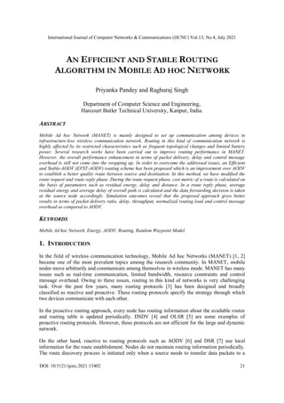 International Journal of Computer Networks & Communications (IJCNC) Vol.13, No.4, July 2021
DOI: 10.5121/ijcnc.2021.13402 21
AN EFFICIENT AND STABLE ROUTING
ALGORITHM IN MOBILE AD HOC NETWORK
Priyanka Pandey and Raghuraj Singh
Department of Computer Science and Engineering,
Harcourt Butler Technical University, Kanpur, India.
ABSTRACT
Mobile Ad hoc Network (MANET) is mainly designed to set up communication among devices in
infrastructure-less wireless communication network. Routing in this kind of communication network is
highly affected by its restricted characteristics such as frequent topological changes and limited battery
power. Several research works have been carried out to improve routing performance in MANET.
However, the overall performance enhancement in terms of packet delivery, delay and control message
overhead is still not come into the wrapping up. In order to overcome the addressed issues, an Efficient
and Stable-AODV (EFST-AODV) routing scheme has been proposed which is an improvement over AODV
to establish a better quality route between source and destination. In this method, we have modified the
route request and route reply phase. During the route request phase, cost metric of a route is calculated on
the basis of parameters such as residual energy, delay and distance. In a route reply phase, average
residual energy and average delay of overall path is calculated and the data forwarding decision is taken
at the source node accordingly. Simulation outcomes reveal that the proposed approach gives better
results in terms of packet delivery ratio, delay, throughput, normalized routing load and control message
overhead as compared to AODV.
KEYWORDS
Mobile Ad hoc Network, Energy, AODV, Routing, Random Waypoint Model.
1. INTRODUCTION
In the field of wireless communication technology, Mobile Ad hoc Networks (MANET) [1, 2]
became one of the most prevalent topics among the research community. In MANET, mobile
nodes move arbitrarily and communicate among themselves in wireless mode. MANET has many
issues such as real-time communication, limited bandwidth, resource constraints and control
message overhead. Owing to these issues, routing in this kind of networks is very challenging
task. Over the past few years, many routing protocols [3] has been designed and broadly
classified as reactive and proactive. These routing protocols specify the strategy through which
two devices communicate with each other.
In the proactive routing approach, every node has routing information about the available routes
and routing table is updated periodically. DSDV [4] and OLSR [5] are some examples of
proactive routing protocols. However, these protocols are not efficient for the large and dynamic
network.
On the other hand, reactive to routing protocols such as AODV [6] and DSR [7] use local
information for the route establishment. Nodes do not maintain routing information periodically.
The route discovery process is initiated only when a source needs to transfer data packets to a
 