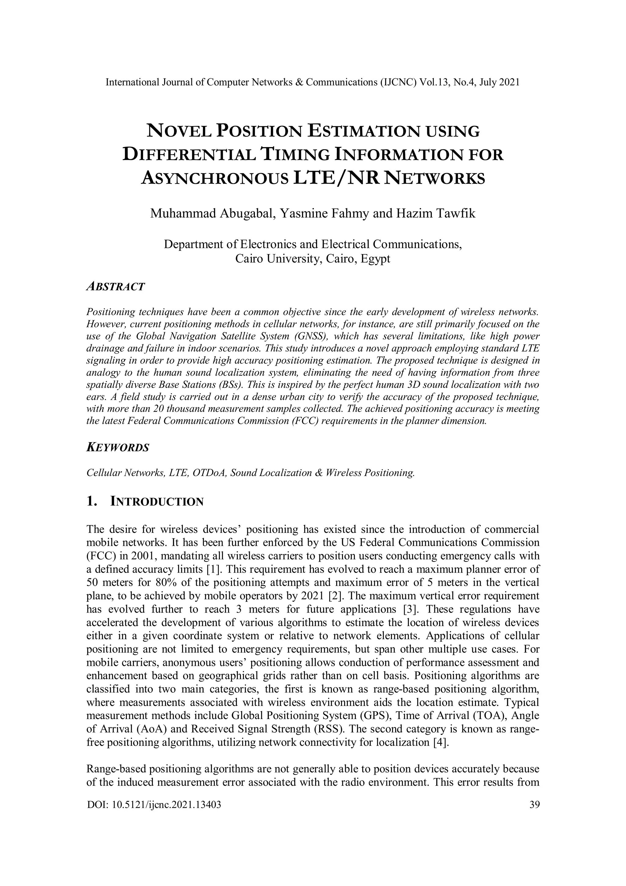 International Journal of Computer Networks & Communications (IJCNC) Vol.13, No.4, July 2021
DOI: 10.5121/ijcnc.2021.13403 39
NOVEL POSITION ESTIMATION USING
DIFFERENTIAL TIMING INFORMATION FOR
ASYNCHRONOUS LTE/NR NETWORKS
Muhammad Abugabal, Yasmine Fahmy and Hazim Tawfik
Department of Electronics and Electrical Communications,
Cairo University, Cairo, Egypt
ABSTRACT
Positioning techniques have been a common objective since the early development of wireless networks.
However, current positioning methods in cellular networks, for instance, are still primarily focused on the
use of the Global Navigation Satellite System (GNSS), which has several limitations, like high power
drainage and failure in indoor scenarios. This study introduces a novel approach employing standard LTE
signaling in order to provide high accuracy positioning estimation. The proposed technique is designed in
analogy to the human sound localization system, eliminating the need of having information from three
spatially diverse Base Stations (BSs). This is inspired by the perfect human 3D sound localization with two
ears. A field study is carried out in a dense urban city to verify the accuracy of the proposed technique,
with more than 20 thousand measurement samples collected. The achieved positioning accuracy is meeting
the latest Federal Communications Commission (FCC) requirements in the planner dimension.
KEYWORDS
Cellular Networks, LTE, OTDoA, Sound Localization & Wireless Positioning.
1. INTRODUCTION
The desire for wireless devices’ positioning has existed since the introduction of commercial
mobile networks. It has been further enforced by the US Federal Communications Commission
(FCC) in 2001, mandating all wireless carriers to position users conducting emergency calls with
a defined accuracy limits [1]. This requirement has evolved to reach a maximum planner error of
50 meters for 80% of the positioning attempts and maximum error of 5 meters in the vertical
plane, to be achieved by mobile operators by 2021 [2]. The maximum vertical error requirement
has evolved further to reach 3 meters for future applications [3]. These regulations have
accelerated the development of various algorithms to estimate the location of wireless devices
either in a given coordinate system or relative to network elements. Applications of cellular
positioning are not limited to emergency requirements, but span other multiple use cases. For
mobile carriers, anonymous users’ positioning allows conduction of performance assessment and
enhancement based on geographical grids rather than on cell basis. Positioning algorithms are
classified into two main categories, the first is known as range-based positioning algorithm,
where measurements associated with wireless environment aids the location estimate. Typical
measurement methods include Global Positioning System (GPS), Time of Arrival (TOA), Angle
of Arrival (AoA) and Received Signal Strength (RSS). The second category is known as range-
free positioning algorithms, utilizing network connectivity for localization [4].
Range-based positioning algorithms are not generally able to position devices accurately because
of the induced measurement error associated with the radio environment. This error results from
 