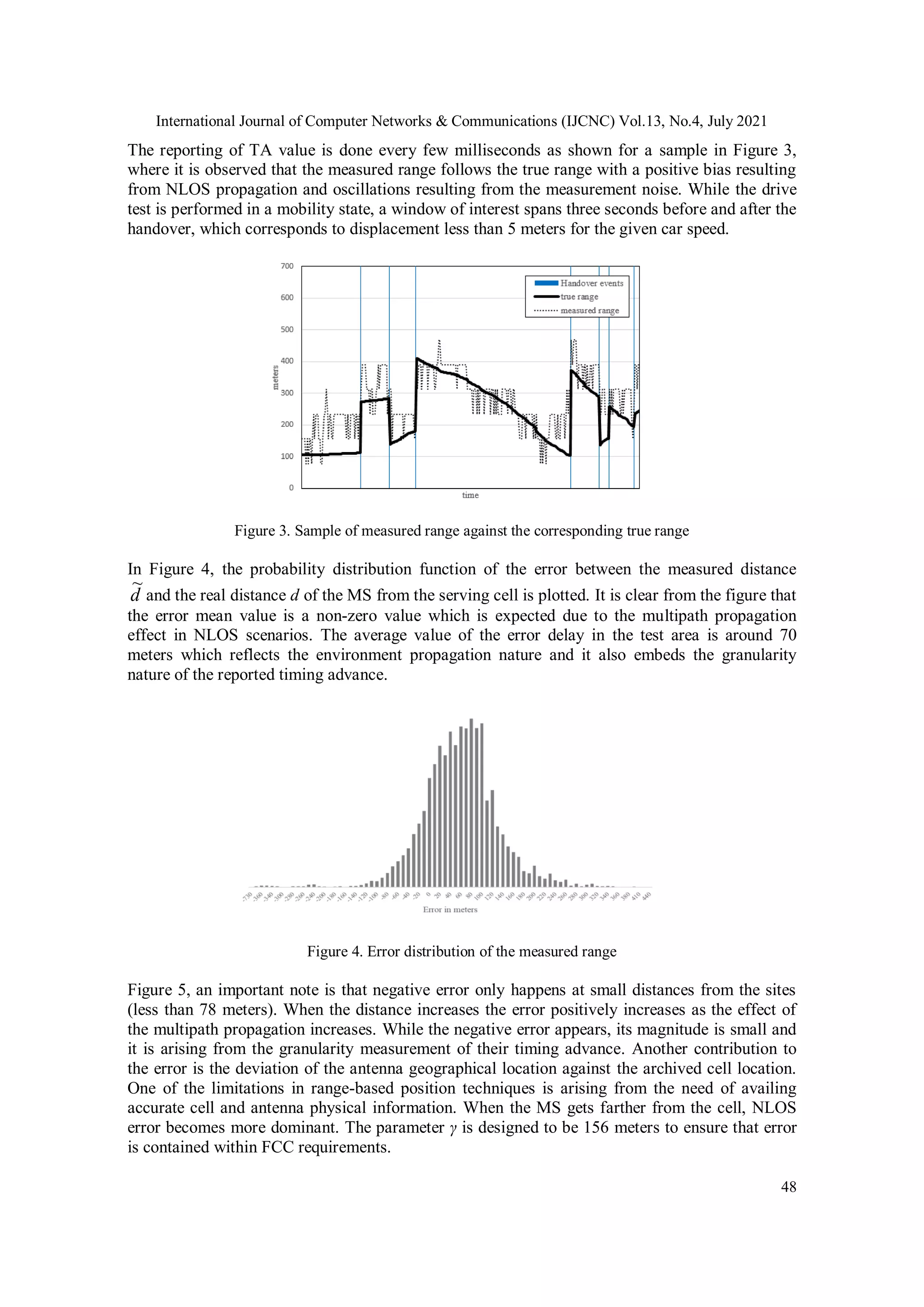 International Journal of Computer Networks & Communications (IJCNC) Vol.13, No.4, July 2021
48
The reporting of TA value is done every few milliseconds as shown for a sample in Figure 3,
where it is observed that the measured range follows the true range with a positive bias resulting
from NLOS propagation and oscillations resulting from the measurement noise. While the drive
test is performed in a mobility state, a window of interest spans three seconds before and after the
handover, which corresponds to displacement less than 5 meters for the given car speed.
Figure 3. Sample of measured range against the corresponding true range
In Figure 4, the probability distribution function of the error between the measured distance
d
~
and the real distance d of the MS from the serving cell is plotted. It is clear from the figure that
the error mean value is a non-zero value which is expected due to the multipath propagation
effect in NLOS scenarios. The average value of the error delay in the test area is around 70
meters which reflects the environment propagation nature and it also embeds the granularity
nature of the reported timing advance.
Figure 4. Error distribution of the measured range
Figure 5, an important note is that negative error only happens at small distances from the sites
(less than 78 meters). When the distance increases the error positively increases as the effect of
the multipath propagation increases. While the negative error appears, its magnitude is small and
it is arising from the granularity measurement of their timing advance. Another contribution to
the error is the deviation of the antenna geographical location against the archived cell location.
One of the limitations in range-based position techniques is arising from the need of availing
accurate cell and antenna physical information. When the MS gets farther from the cell, NLOS
error becomes more dominant. The parameter γ is designed to be 156 meters to ensure that error
is contained within FCC requirements.
 