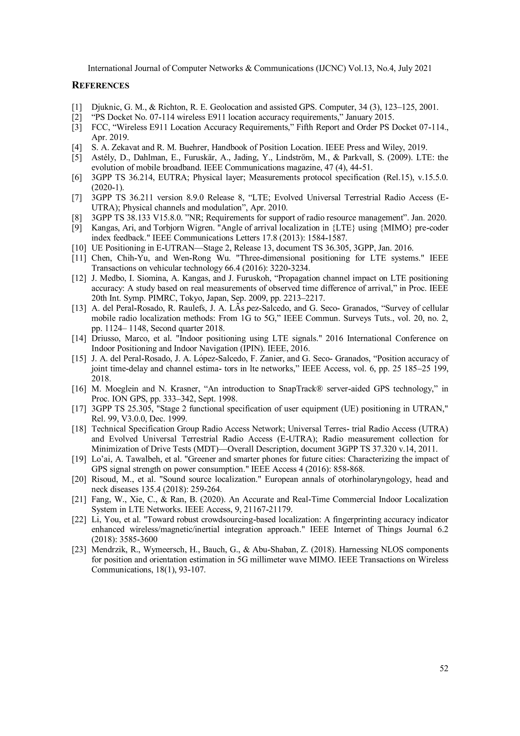 International Journal of Computer Networks & Communications (IJCNC) Vol.13, No.4, July 2021
52
REFERENCES
[1] Djuknic, G. M., & Richton, R. E. Geolocation and assisted GPS. Computer, 34 (3), 123–125, 2001.
[2] “PS Docket No. 07-114 wireless E911 location accuracy requirements,” January 2015.
[3] FCC, “Wireless E911 Location Accuracy Requirements,” Fifth Report and Order PS Docket 07-114.,
Apr. 2019.
[4] S. A. Zekavat and R. M. Buehrer, Handbook of Position Location. IEEE Press and Wiley, 2019.
[5] Astély, D., Dahlman, E., Furuskär, A., Jading, Y., Lindström, M., & Parkvall, S. (2009). LTE: the
evolution of mobile broadband. IEEE Communications magazine, 47 (4), 44-51.
[6] 3GPP TS 36.214, EUTRA; Physical layer; Measurements protocol specification (Rel.15), v.15.5.0.
(2020-1).
[7] 3GPP TS 36.211 version 8.9.0 Release 8, “LTE; Evolved Universal Terrestrial Radio Access (E-
UTRA); Physical channels and modulation”, Apr. 2010.
[8] 3GPP TS 38.133 V15.8.0. ”NR; Requirements for support of radio resource management”. Jan. 2020.
[9] Kangas, Ari, and Torbjorn Wigren. "Angle of arrival localization in {LTE} using {MIMO} pre-coder
index feedback." IEEE Communications Letters 17.8 (2013): 1584-1587.
[10] UE Positioning in E-UTRAN—Stage 2, Release 13, document TS 36.305, 3GPP, Jan. 2016.
[11] Chen, Chih-Yu, and Wen-Rong Wu. "Three-dimensional positioning for LTE systems." IEEE
Transactions on vehicular technology 66.4 (2016): 3220-3234.
[12] J. Medbo, I. Siomina, A. Kangas, and J. Furuskoh, “Propagation channel impact on LTE positioning
accuracy: A study based on real measurements of observed time difference of arrival,” in Proc. IEEE
20th Int. Symp. PIMRC, Tokyo, Japan, Sep. 2009, pp. 2213–2217.
[13] A. del Peral-Rosado, R. Raulefs, J. A. LÃs ̧pez-Salcedo, and G. Seco- Granados, “Survey of cellular
mobile radio localization methods: From 1G to 5G,” IEEE Commun. Surveys Tuts., vol. 20, no. 2,
pp. 1124– 1148, Second quarter 2018.
[14] Driusso, Marco, et al. "Indoor positioning using LTE signals." 2016 International Conference on
Indoor Positioning and Indoor Navigation (IPIN). IEEE, 2016.
[15] J. A. del Peral-Rosado, J. A. López-Salcedo, F. Zanier, and G. Seco- Granados, “Position accuracy of
joint time-delay and channel estima- tors in lte networks,” IEEE Access, vol. 6, pp. 25 185–25 199,
2018.
[16] M. Moeglein and N. Krasner, “An introduction to SnapTrack® server-aided GPS technology,” in
Proc. ION GPS, pp. 333–342, Sept. 1998.
[17] 3GPP TS 25.305, "Stage 2 functional specification of user equipment (UE) positioning in UTRAN,"
Rel. 99, V3.0.0, Dec. 1999.
[18] Technical Specification Group Radio Access Network; Universal Terres- trial Radio Access (UTRA)
and Evolved Universal Terrestrial Radio Access (E-UTRA); Radio measurement collection for
Minimization of Drive Tests (MDT)—Overall Description, document 3GPP TS 37.320 v.14, 2011.
[19] Lo’ai, A. Tawalbeh, et al. "Greener and smarter phones for future cities: Characterizing the impact of
GPS signal strength on power consumption." IEEE Access 4 (2016): 858-868.
[20] Risoud, M., et al. "Sound source localization." European annals of otorhinolaryngology, head and
neck diseases 135.4 (2018): 259-264.
[21] Fang, W., Xie, C., & Ran, B. (2020). An Accurate and Real-Time Commercial Indoor Localization
System in LTE Networks. IEEE Access, 9, 21167-21179.
[22] Li, You, et al. "Toward robust crowdsourcing-based localization: A fingerprinting accuracy indicator
enhanced wireless/magnetic/inertial integration approach." IEEE Internet of Things Journal 6.2
(2018): 3585-3600
[23] Mendrzik, R., Wymeersch, H., Bauch, G., & Abu-Shaban, Z. (2018). Harnessing NLOS components
for position and orientation estimation in 5G millimeter wave MIMO. IEEE Transactions on Wireless
Communications, 18(1), 93-107.
 