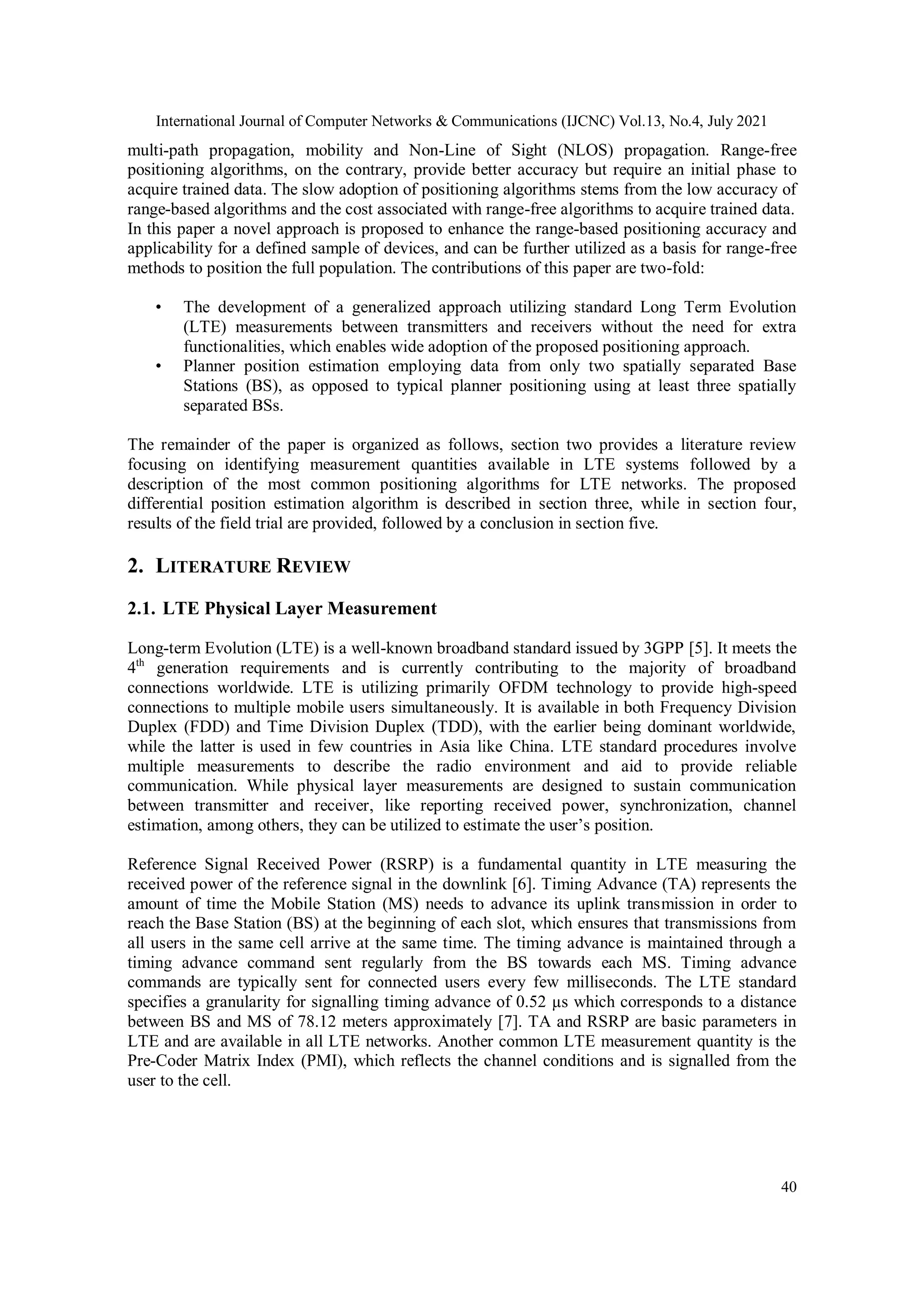 International Journal of Computer Networks & Communications (IJCNC) Vol.13, No.4, July 2021
40
multi-path propagation, mobility and Non-Line of Sight (NLOS) propagation. Range-free
positioning algorithms, on the contrary, provide better accuracy but require an initial phase to
acquire trained data. The slow adoption of positioning algorithms stems from the low accuracy of
range-based algorithms and the cost associated with range-free algorithms to acquire trained data.
In this paper a novel approach is proposed to enhance the range-based positioning accuracy and
applicability for a defined sample of devices, and can be further utilized as a basis for range-free
methods to position the full population. The contributions of this paper are two-fold:
• The development of a generalized approach utilizing standard Long Term Evolution
(LTE) measurements between transmitters and receivers without the need for extra
functionalities, which enables wide adoption of the proposed positioning approach.
• Planner position estimation employing data from only two spatially separated Base
Stations (BS), as opposed to typical planner positioning using at least three spatially
separated BSs.
The remainder of the paper is organized as follows, section two provides a literature review
focusing on identifying measurement quantities available in LTE systems followed by a
description of the most common positioning algorithms for LTE networks. The proposed
differential position estimation algorithm is described in section three, while in section four,
results of the field trial are provided, followed by a conclusion in section five.
2. LITERATURE REVIEW
2.1. LTE Physical Layer Measurement
Long-term Evolution (LTE) is a well-known broadband standard issued by 3GPP [5]. It meets the
4th
generation requirements and is currently contributing to the majority of broadband
connections worldwide. LTE is utilizing primarily OFDM technology to provide high-speed
connections to multiple mobile users simultaneously. It is available in both Frequency Division
Duplex (FDD) and Time Division Duplex (TDD), with the earlier being dominant worldwide,
while the latter is used in few countries in Asia like China. LTE standard procedures involve
multiple measurements to describe the radio environment and aid to provide reliable
communication. While physical layer measurements are designed to sustain communication
between transmitter and receiver, like reporting received power, synchronization, channel
estimation, among others, they can be utilized to estimate the user’s position.
Reference Signal Received Power (RSRP) is a fundamental quantity in LTE measuring the
received power of the reference signal in the downlink [6]. Timing Advance (TA) represents the
amount of time the Mobile Station (MS) needs to advance its uplink transmission in order to
reach the Base Station (BS) at the beginning of each slot, which ensures that transmissions from
all users in the same cell arrive at the same time. The timing advance is maintained through a
timing advance command sent regularly from the BS towards each MS. Timing advance
commands are typically sent for connected users every few milliseconds. The LTE standard
specifies a granularity for signalling timing advance of 0.52 µs which corresponds to a distance
between BS and MS of 78.12 meters approximately [7]. TA and RSRP are basic parameters in
LTE and are available in all LTE networks. Another common LTE measurement quantity is the
Pre-Coder Matrix Index (PMI), which reflects the channel conditions and is signalled from the
user to the cell.
 