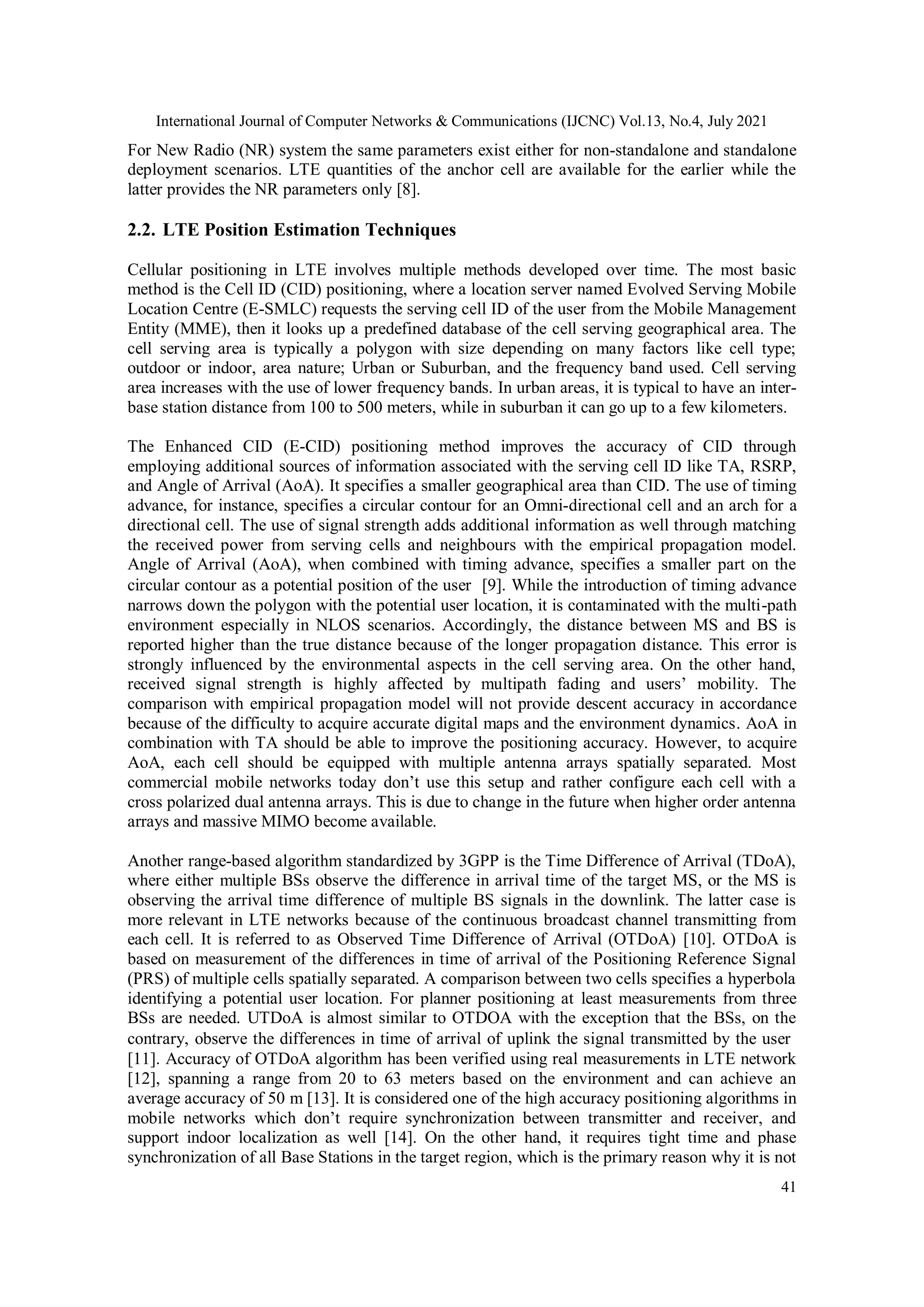 International Journal of Computer Networks & Communications (IJCNC) Vol.13, No.4, July 2021
41
For New Radio (NR) system the same parameters exist either for non-standalone and standalone
deployment scenarios. LTE quantities of the anchor cell are available for the earlier while the
latter provides the NR parameters only [8].
2.2. LTE Position Estimation Techniques
Cellular positioning in LTE involves multiple methods developed over time. The most basic
method is the Cell ID (CID) positioning, where a location server named Evolved Serving Mobile
Location Centre (E-SMLC) requests the serving cell ID of the user from the Mobile Management
Entity (MME), then it looks up a predefined database of the cell serving geographical area. The
cell serving area is typically a polygon with size depending on many factors like cell type;
outdoor or indoor, area nature; Urban or Suburban, and the frequency band used. Cell serving
area increases with the use of lower frequency bands. In urban areas, it is typical to have an inter-
base station distance from 100 to 500 meters, while in suburban it can go up to a few kilometers.
The Enhanced CID (E-CID) positioning method improves the accuracy of CID through
employing additional sources of information associated with the serving cell ID like TA, RSRP,
and Angle of Arrival (AoA). It specifies a smaller geographical area than CID. The use of timing
advance, for instance, specifies a circular contour for an Omni-directional cell and an arch for a
directional cell. The use of signal strength adds additional information as well through matching
the received power from serving cells and neighbours with the empirical propagation model.
Angle of Arrival (AoA), when combined with timing advance, specifies a smaller part on the
circular contour as a potential position of the user [9]. While the introduction of timing advance
narrows down the polygon with the potential user location, it is contaminated with the multi-path
environment especially in NLOS scenarios. Accordingly, the distance between MS and BS is
reported higher than the true distance because of the longer propagation distance. This error is
strongly influenced by the environmental aspects in the cell serving area. On the other hand,
received signal strength is highly affected by multipath fading and users’ mobility. The
comparison with empirical propagation model will not provide descent accuracy in accordance
because of the difficulty to acquire accurate digital maps and the environment dynamics. AoA in
combination with TA should be able to improve the positioning accuracy. However, to acquire
AoA, each cell should be equipped with multiple antenna arrays spatially separated. Most
commercial mobile networks today don’t use this setup and rather configure each cell with a
cross polarized dual antenna arrays. This is due to change in the future when higher order antenna
arrays and massive MIMO become available.
Another range-based algorithm standardized by 3GPP is the Time Difference of Arrival (TDoA),
where either multiple BSs observe the difference in arrival time of the target MS, or the MS is
observing the arrival time difference of multiple BS signals in the downlink. The latter case is
more relevant in LTE networks because of the continuous broadcast channel transmitting from
each cell. It is referred to as Observed Time Difference of Arrival (OTDoA) [10]. OTDoA is
based on measurement of the differences in time of arrival of the Positioning Reference Signal
(PRS) of multiple cells spatially separated. A comparison between two cells specifies a hyperbola
identifying a potential user location. For planner positioning at least measurements from three
BSs are needed. UTDoA is almost similar to OTDOA with the exception that the BSs, on the
contrary, observe the differences in time of arrival of uplink the signal transmitted by the user
[11]. Accuracy of OTDoA algorithm has been verified using real measurements in LTE network
[12], spanning a range from 20 to 63 meters based on the environment and can achieve an
average accuracy of 50 m [13]. It is considered one of the high accuracy positioning algorithms in
mobile networks which don’t require synchronization between transmitter and receiver, and
support indoor localization as well [14]. On the other hand, it requires tight time and phase
synchronization of all Base Stations in the target region, which is the primary reason why it is not
 