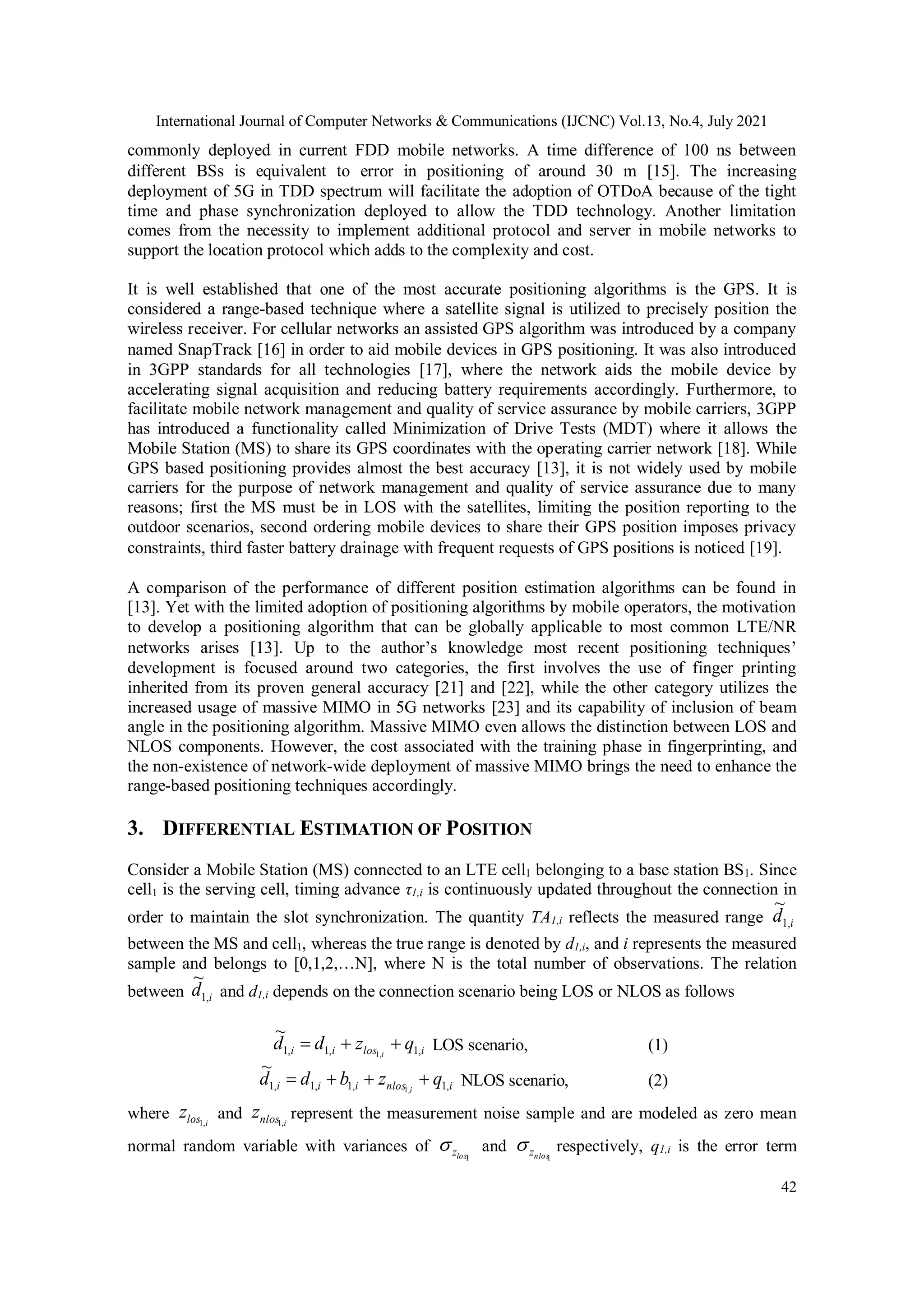 International Journal of Computer Networks & Communications (IJCNC) Vol.13, No.4, July 2021
42
commonly deployed in current FDD mobile networks. A time difference of 100 ns between
different BSs is equivalent to error in positioning of around 30 m [15]. The increasing
deployment of 5G in TDD spectrum will facilitate the adoption of OTDoA because of the tight
time and phase synchronization deployed to allow the TDD technology. Another limitation
comes from the necessity to implement additional protocol and server in mobile networks to
support the location protocol which adds to the complexity and cost.
It is well established that one of the most accurate positioning algorithms is the GPS. It is
considered a range-based technique where a satellite signal is utilized to precisely position the
wireless receiver. For cellular networks an assisted GPS algorithm was introduced by a company
named SnapTrack [16] in order to aid mobile devices in GPS positioning. It was also introduced
in 3GPP standards for all technologies [17], where the network aids the mobile device by
accelerating signal acquisition and reducing battery requirements accordingly. Furthermore, to
facilitate mobile network management and quality of service assurance by mobile carriers, 3GPP
has introduced a functionality called Minimization of Drive Tests (MDT) where it allows the
Mobile Station (MS) to share its GPS coordinates with the operating carrier network [18]. While
GPS based positioning provides almost the best accuracy [13], it is not widely used by mobile
carriers for the purpose of network management and quality of service assurance due to many
reasons; first the MS must be in LOS with the satellites, limiting the position reporting to the
outdoor scenarios, second ordering mobile devices to share their GPS position imposes privacy
constraints, third faster battery drainage with frequent requests of GPS positions is noticed [19].
A comparison of the performance of different position estimation algorithms can be found in
[13]. Yet with the limited adoption of positioning algorithms by mobile operators, the motivation
to develop a positioning algorithm that can be globally applicable to most common LTE/NR
networks arises [13]. Up to the author’s knowledge most recent positioning techniques’
development is focused around two categories, the first involves the use of finger printing
inherited from its proven general accuracy [21] and [22], while the other category utilizes the
increased usage of massive MIMO in 5G networks [23] and its capability of inclusion of beam
angle in the positioning algorithm. Massive MIMO even allows the distinction between LOS and
NLOS components. However, the cost associated with the training phase in fingerprinting, and
the non-existence of network-wide deployment of massive MIMO brings the need to enhance the
range-based positioning techniques accordingly.
3. DIFFERENTIAL ESTIMATION OF POSITION
Consider a Mobile Station (MS) connected to an LTE cell1 belonging to a base station BS1. Since
cell1 is the serving cell, timing advance τ1,i is continuously updated throughout the connection in
order to maintain the slot synchronization. The quantity TA1,i reflects the measured range i
d ,
1
~
between the MS and cell1, whereas the true range is denoted by d1,i, and i represents the measured
sample and belongs to [0,1,2,…N], where N is the total number of observations. The relation
between i
d ,
1
~
and d1,i depends on the connection scenario being LOS or NLOS as follows
i
los
i
i q
z
d
d i ,
1
,
1
,
1 ,
1
~


 LOS scenario, (1)
i
nlos
i
i
i q
z
b
d
d i ,
1
,
1
,
1
,
1 ,
1
~



 NLOS scenario, (2)
where i
los
z ,
1
and i
nlos
z ,
1
represent the measurement noise sample and are modeled as zero mean
normal random variable with variances of
1
los
z
 and
1
nlos
z
 respectively, q1,i is the error term
 