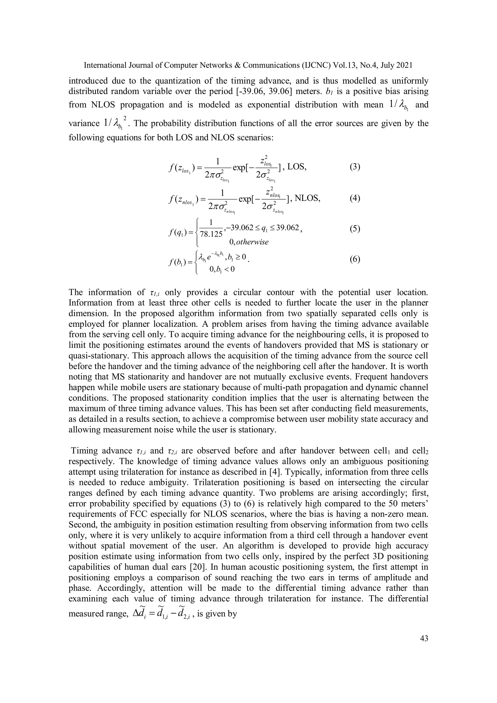 International Journal of Computer Networks & Communications (IJCNC) Vol.13, No.4, July 2021
43
introduced due to the quantization of the timing advance, and is thus modelled as uniformly
distributed random variable over the period [-39.06, 39.06] meters. b1 is a positive bias arising
from NLOS propagation and is modeled as exponential distribution with mean 1
/
1 b
 and
variance
2
1
/
1 b
 . The probability distribution functions of all the error sources are given by the
following equations for both LOS and NLOS scenarios:
]
2
exp[
2
1
)
( 2
2
2
1
1
1
1
los
los z
los
z
los
z
z
f



 , LOS, (3)
]
2
exp[
2
1
)
( 2
2
2
1
1
1
1
nlos
nlos z
nlos
z
nlos
z
z
f



 , NLOS, (4)









otherwise
q
q
f
,
0
062
.
39
062
.
39
,
125
.
78
1
)
( 1
1
, (5)









0
,
0
0
,
)
(
1
1
1
1
1
1
b
b
e
b
f
b
b
b

 . (6)
The information of τ1,i only provides a circular contour with the potential user location.
Information from at least three other cells is needed to further locate the user in the planner
dimension. In the proposed algorithm information from two spatially separated cells only is
employed for planner localization. A problem arises from having the timing advance available
from the serving cell only. To acquire timing advance for the neighbouring cells, it is proposed to
limit the positioning estimates around the events of handovers provided that MS is stationary or
quasi-stationary. This approach allows the acquisition of the timing advance from the source cell
before the handover and the timing advance of the neighboring cell after the handover. It is worth
noting that MS stationarity and handover are not mutually exclusive events. Frequent handovers
happen while mobile users are stationary because of multi-path propagation and dynamic channel
conditions. The proposed stationarity condition implies that the user is alternating between the
maximum of three timing advance values. This has been set after conducting field measurements,
as detailed in a results section, to achieve a compromise between user mobility state accuracy and
allowing measurement noise while the user is stationary.
Timing advance τ1,i and τ2,i are observed before and after handover between cell1 and cell2
respectively. The knowledge of timing advance values allows only an ambiguous positioning
attempt using trilateration for instance as described in [4]. Typically, information from three cells
is needed to reduce ambiguity. Trilateration positioning is based on intersecting the circular
ranges defined by each timing advance quantity. Two problems are arising accordingly; first,
error probability specified by equations (3) to (6) is relatively high compared to the 50 meters’
requirements of FCC especially for NLOS scenarios, where the bias is having a non-zero mean.
Second, the ambiguity in position estimation resulting from observing information from two cells
only, where it is very unlikely to acquire information from a third cell through a handover event
without spatial movement of the user. An algorithm is developed to provide high accuracy
position estimate using information from two cells only, inspired by the perfect 3D positioning
capabilities of human dual ears [20]. In human acoustic positioning system, the first attempt in
positioning employs a comparison of sound reaching the two ears in terms of amplitude and
phase. Accordingly, attention will be made to the differential timing advance rather than
examining each value of timing advance through trilateration for instance. The differential
measured range, i
i
i d
d
d ,
2
,
1
~
~
~


 , is given by
 