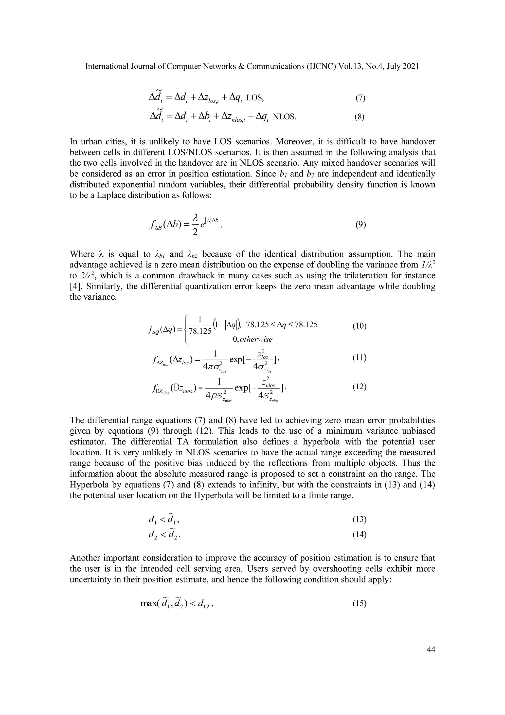 International Journal of Computer Networks & Communications (IJCNC) Vol.13, No.4, July 2021
44
i
i
los
i
i q
z
d
d 





 ,
~
LOS, (7)
i
i
nlos
i
i
i q
z
b
d
d 







 ,
~
NLOS. (8)
In urban cities, it is unlikely to have LOS scenarios. Moreover, it is difficult to have handover
between cells in different LOS/NLOS scenarios. It is then assumed in the following analysis that
the two cells involved in the handover are in NLOS scenario. Any mixed handover scenarios will
be considered as an error in position estimation. Since b1 and b2 are independent and identically
distributed exponential random variables, their differential probability density function is known
to be a Laplace distribution as follows:
b
B e
b
f

 



2
)
( . (9)
Where λ is equal to λb1 and λb2 because of the identical distribution assumption. The main
advantage achieved is a zero mean distribution on the expense of doubling the variance from 1/λ2
to 2/λ2
, which is a common drawback in many cases such as using the trilateration for instance
[4]. Similarly, the differential quantization error keeps the zero mean advantage while doubling
the variance.
 














otherwise
q
q
q
f Q
,
0
125
.
78
125
.
78
,
1
125
.
78
1
)
( (10)
]
4
exp[
4
1
)
( 2
2
2
los
los
los
z
los
z
los
Z
z
z
f






, (11)
fDZnlos
(Dznlos ) =
1
4psznlos
2
exp[-
znlos
2
4sznlos
2
]. (12)
The differential range equations (7) and (8) have led to achieving zero mean error probabilities
given by equations (9) through (12). This leads to the use of a minimum variance unbiased
estimator. The differential TA formulation also defines a hyperbola with the potential user
location. It is very unlikely in NLOS scenarios to have the actual range exceeding the measured
range because of the positive bias induced by the reflections from multiple objects. Thus the
information about the absolute measured range is proposed to set a constraint on the range. The
Hyperbola by equations (7) and (8) extends to infinity, but with the constraints in (13) and (14)
the potential user location on the Hyperbola will be limited to a finite range.
1
1
~
d
d  , (13)
2
2
~
d
d  . (14)
Another important consideration to improve the accuracy of position estimation is to ensure that
the user is in the intended cell serving area. Users served by overshooting cells exhibit more
uncertainty in their position estimate, and hence the following condition should apply:
12
2
1 )
~
,
~
max( d
d
d  , (15)
 