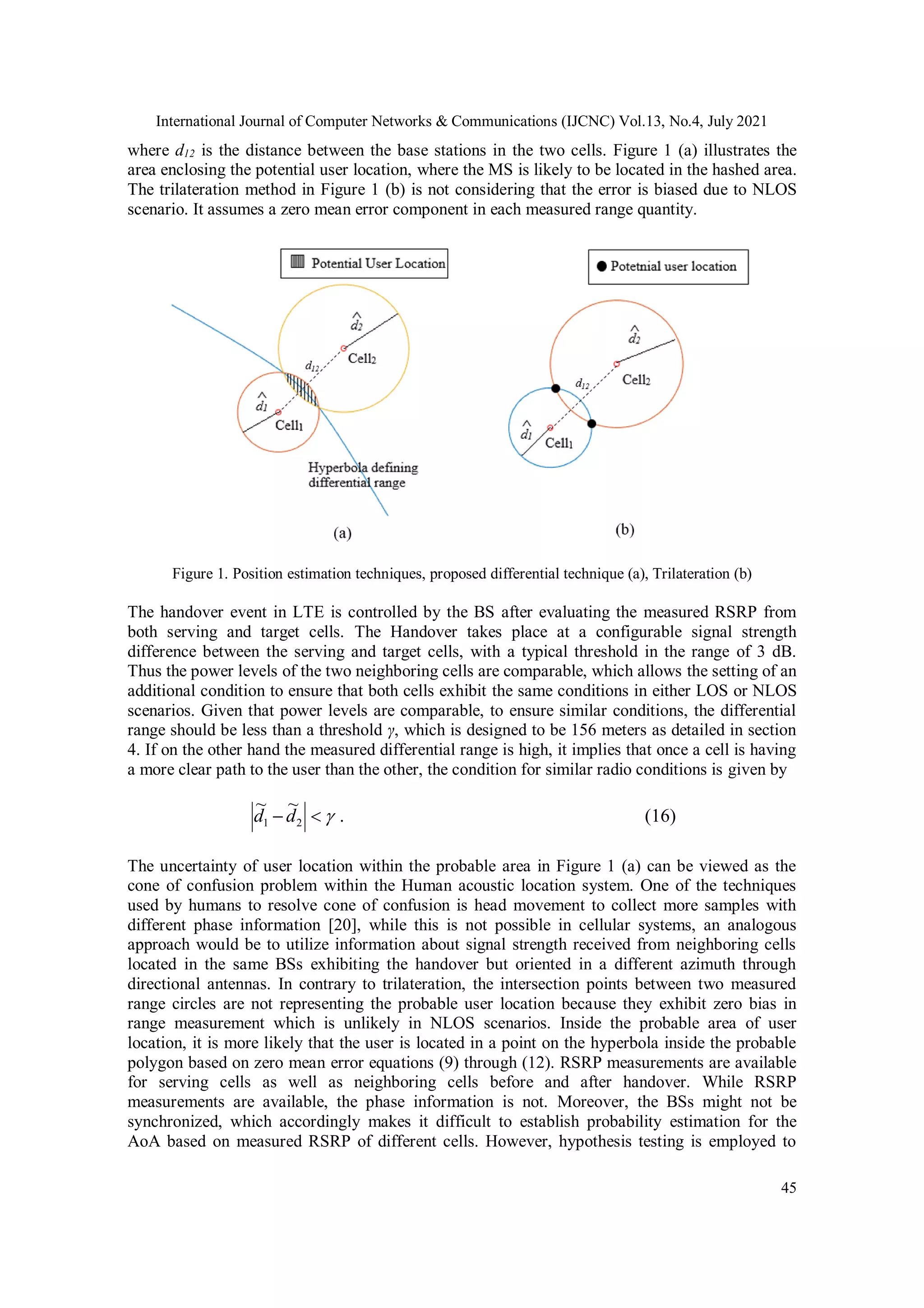 International Journal of Computer Networks & Communications (IJCNC) Vol.13, No.4, July 2021
45
where d12 is the distance between the base stations in the two cells. Figure 1 (a) illustrates the
area enclosing the potential user location, where the MS is likely to be located in the hashed area.
The trilateration method in Figure 1 (b) is not considering that the error is biased due to NLOS
scenario. It assumes a zero mean error component in each measured range quantity.
Figure 1. Position estimation techniques, proposed differential technique (a), Trilateration (b)
The handover event in LTE is controlled by the BS after evaluating the measured RSRP from
both serving and target cells. The Handover takes place at a configurable signal strength
difference between the serving and target cells, with a typical threshold in the range of 3 dB.
Thus the power levels of the two neighboring cells are comparable, which allows the setting of an
additional condition to ensure that both cells exhibit the same conditions in either LOS or NLOS
scenarios. Given that power levels are comparable, to ensure similar conditions, the differential
range should be less than a threshold γ, which is designed to be 156 meters as detailed in section
4. If on the other hand the measured differential range is high, it implies that once a cell is having
a more clear path to the user than the other, the condition for similar radio conditions is given by


 2
1
~
~
d
d . (16)
The uncertainty of user location within the probable area in Figure 1 (a) can be viewed as the
cone of confusion problem within the Human acoustic location system. One of the techniques
used by humans to resolve cone of confusion is head movement to collect more samples with
different phase information [20], while this is not possible in cellular systems, an analogous
approach would be to utilize information about signal strength received from neighboring cells
located in the same BSs exhibiting the handover but oriented in a different azimuth through
directional antennas. In contrary to trilateration, the intersection points between two measured
range circles are not representing the probable user location because they exhibit zero bias in
range measurement which is unlikely in NLOS scenarios. Inside the probable area of user
location, it is more likely that the user is located in a point on the hyperbola inside the probable
polygon based on zero mean error equations (9) through (12). RSRP measurements are available
for serving cells as well as neighboring cells before and after handover. While RSRP
measurements are available, the phase information is not. Moreover, the BSs might not be
synchronized, which accordingly makes it difficult to establish probability estimation for the
AoA based on measured RSRP of different cells. However, hypothesis testing is employed to
 
