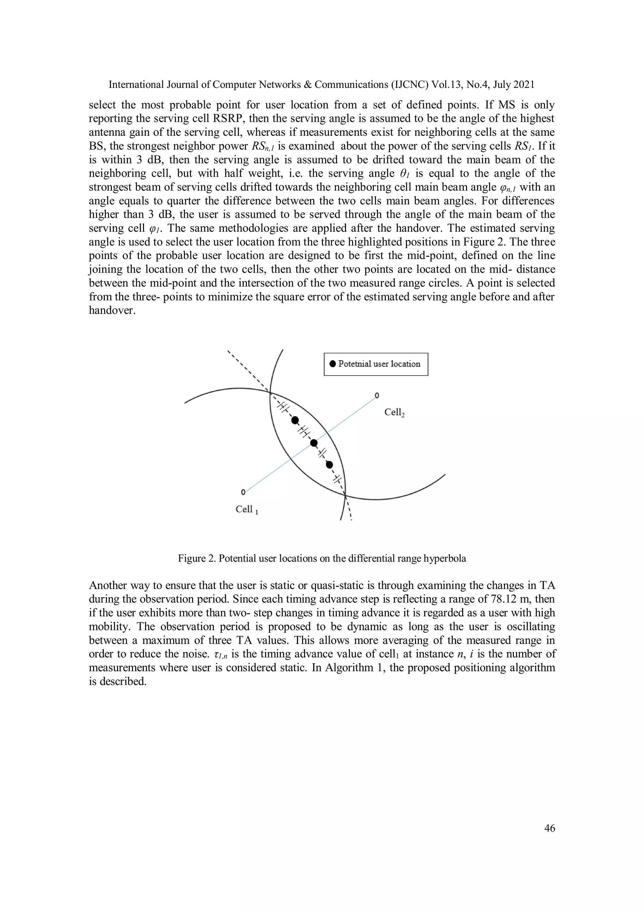 International Journal of Computer Networks & Communications (IJCNC) Vol.13, No.4, July 2021
46
select the most probable point for user location from a set of defined points. If MS is only
reporting the serving cell RSRP, then the serving angle is assumed to be the angle of the highest
antenna gain of the serving cell, whereas if measurements exist for neighboring cells at the same
BS, the strongest neighbor power RSn,1 is examined about the power of the serving cells RS1. If it
is within 3 dB, then the serving angle is assumed to be drifted toward the main beam of the
neighboring cell, but with half weight, i.e. the serving angle θ1 is equal to the angle of the
strongest beam of serving cells drifted towards the neighboring cell main beam angle φn,1 with an
angle equals to quarter the difference between the two cells main beam angles. For differences
higher than 3 dB, the user is assumed to be served through the angle of the main beam of the
serving cell φ1. The same methodologies are applied after the handover. The estimated serving
angle is used to select the user location from the three highlighted positions in Figure 2. The three
points of the probable user location are designed to be first the mid-point, defined on the line
joining the location of the two cells, then the other two points are located on the mid- distance
between the mid-point and the intersection of the two measured range circles. A point is selected
from the three- points to minimize the square error of the estimated serving angle before and after
handover.
Figure 2. Potential user locations on the differential range hyperbola
Another way to ensure that the user is static or quasi-static is through examining the changes in TA
during the observation period. Since each timing advance step is reflecting a range of 78.12 m, then
if the user exhibits more than two- step changes in timing advance it is regarded as a user with high
mobility. The observation period is proposed to be dynamic as long as the user is oscillating
between a maximum of three TA values. This allows more averaging of the measured range in
order to reduce the noise. τ1,n is the timing advance value of cell1 at instance n, i is the number of
measurements where user is considered static. In Algorithm 1, the proposed positioning algorithm
is described.
 