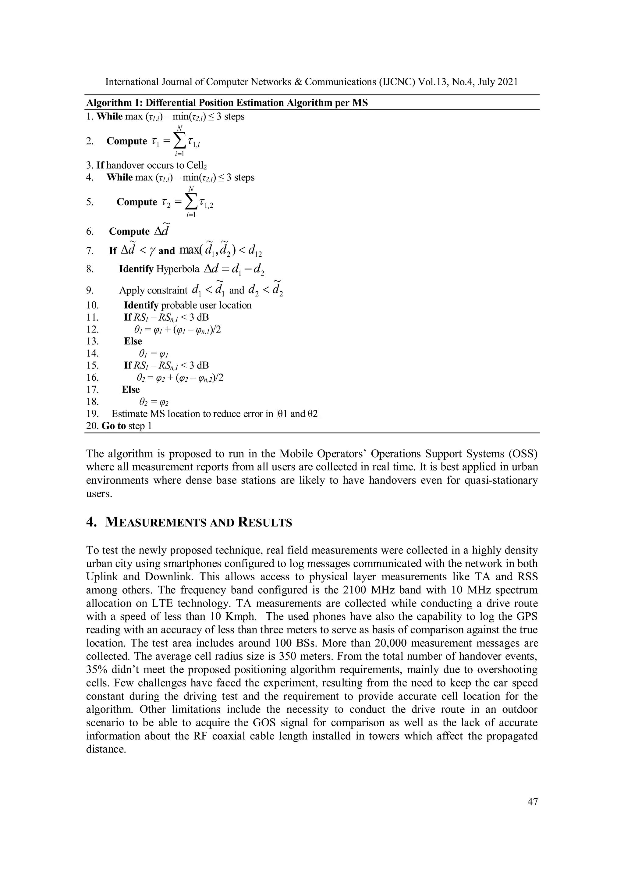 International Journal of Computer Networks & Communications (IJCNC) Vol.13, No.4, July 2021
47
Algorithm 1: Differential Position Estimation Algorithm per MS
1. While max (τ1,i) – min(τ2,i) ≤ 3 steps
2. Compute 


N
i
i
1
,
1
1 

3. If handover occurs to Cell2
4. While max (τ1,i) – min(τ2,i) ≤ 3 steps
5. Compute 


N
i 1
2
,
1
2 

6. Compute d
~

7. If 

d
~
and 12
2
1 )
~
,
~
max( d
d
d 
8. Identify Hyperbola 2
1 d
d
d 


9. Apply constraint 1
1
~
d
d  and 2
2
~
d
d 
10. Identify probable user location
11. If RS1 – RSn,1 < 3 dB
12. θ1 = φ1 + (φ1 – φn,1)/2
13. Else
14. θ1 = φ1
15. If RS1 – RSn,1 < 3 dB
16. θ2 = φ2 + (φ2 – φn,2)/2
17. Else
18. θ2 = φ2
19. Estimate MS location to reduce error in |θ1 and θ2|
20. Go to step 1
The algorithm is proposed to run in the Mobile Operators’ Operations Support Systems (OSS)
where all measurement reports from all users are collected in real time. It is best applied in urban
environments where dense base stations are likely to have handovers even for quasi-stationary
users.
4. MEASUREMENTS AND RESULTS
To test the newly proposed technique, real field measurements were collected in a highly density
urban city using smartphones configured to log messages communicated with the network in both
Uplink and Downlink. This allows access to physical layer measurements like TA and RSS
among others. The frequency band configured is the 2100 MHz band with 10 MHz spectrum
allocation on LTE technology. TA measurements are collected while conducting a drive route
with a speed of less than 10 Kmph. The used phones have also the capability to log the GPS
reading with an accuracy of less than three meters to serve as basis of comparison against the true
location. The test area includes around 100 BSs. More than 20,000 measurement messages are
collected. The average cell radius size is 350 meters. From the total number of handover events,
35% didn’t meet the proposed positioning algorithm requirements, mainly due to overshooting
cells. Few challenges have faced the experiment, resulting from the need to keep the car speed
constant during the driving test and the requirement to provide accurate cell location for the
algorithm. Other limitations include the necessity to conduct the drive route in an outdoor
scenario to be able to acquire the GOS signal for comparison as well as the lack of accurate
information about the RF coaxial cable length installed in towers which affect the propagated
distance.
 