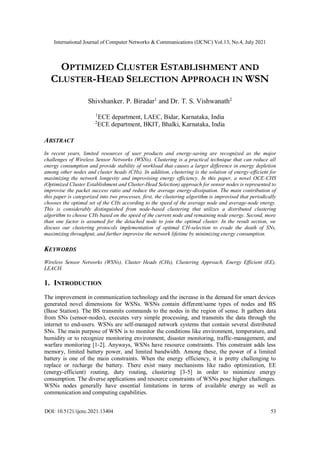 International Journal of Computer Networks & Communications (IJCNC) Vol.13, No.4, July 2021
DOI: 10.5121/ijcnc.2021.13404 53
OPTIMIZED CLUSTER ESTABLISHMENT AND
CLUSTER-HEAD SELECTION APPROACH IN WSN
Shivshanker. P. Biradar1
and Dr. T. S. Vishwanath2
1
ECE department, LAEC, Bidar, Karnataka, India
2
ECE department, BKIT, Bhalki, Karnataka, India
ABSTRACT
In recent years, limited resources of user products and energy-saving are recognized as the major
challenges of Wireless Sensor Networks (WSNs). Clustering is a practical technique that can reduce all
energy consumption and provide stability of workload that causes a larger difference in energy depletion
among other nodes and cluster heads (CHs). In addition, clustering is the solution of energy-efficient for
maximizing the network longevity and improvising energy efficiency. In this paper, a novel OCE-CHS
(Optimized Cluster Establishment and Cluster-Head Selection) approach for sensor nodes is represented to
improvise the packet success ratio and reduce the average energy-dissipation. The main contribution of
this paper is categorized into two processes, first, the clustering algorithm is improvised that periodically
chooses the optimal set of the CHs according to the speed of the average node and average-node energy.
This is considerably distinguished from node-based clustering that utilizes a distributed clustering
algorithm to choose CHs based on the speed of the current node and remaining node energy. Second, more
than one factor is assumed for the detached node to join the optimal cluster. In the result section, we
discuss our clustering protocols implementation of optimal CH-selection to evade the death of SNs,
maximizing throughput, and further improvise the network lifetime by minimizing energy consumption.
KEYWORDS
Wireless Sensor Networks (WSNs), Cluster Heads (CHs), Clustering Approach, Energy Efficient (EE),
LEACH.
1. INTRODUCTION
The improvement in communication technology and the increase in the demand for smart devices
generated novel dimensions for WSNs. WSNs contain different/same types of nodes and BS
(Base Station). The BS transmits commands to the nodes in the region of sense. It gathers data
from SNs (sensor-nodes), executes very simple processing, and transmits the data through the
internet to end-users. WSNs are self-managed network systems that contain several distributed
SNs. The main purpose of WSN is to monitor the conditions like environment, temperature, and
humidity or to recognize monitoring environment, disaster monitoring, traffic-management, and
warfare monitoring [1-2]. Anyways, WSNs have resource constraints. This constraint adds less
memory, limited battery power, and limited bandwidth. Among these, the power of a limited
battery is one of the main constraints. When the energy efficiency, it is pretty challenging to
replace or recharge the battery. There exist many mechanisms like radio optimization, EE
(energy-efficient) routing, duty routing, clustering [3-5] in order to minimize energy
consumption. The diverse applications and resource constraints of WSNs pose higher challenges.
WSNs nodes generally have essential limitations in terms of available energy as well as
communication and computing capabilities.
 