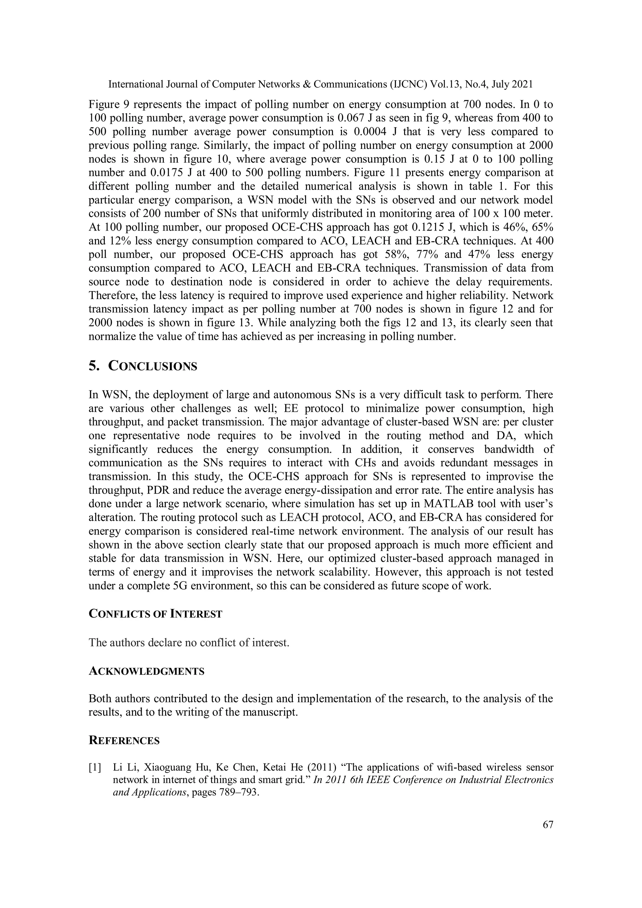 International Journal of Computer Networks & Communications (IJCNC) Vol.13, No.4, July 2021
67
Figure 9 represents the impact of polling number on energy consumption at 700 nodes. In 0 to
100 polling number, average power consumption is 0.067 J as seen in fig 9, whereas from 400 to
500 polling number average power consumption is 0.0004 J that is very less compared to
previous polling range. Similarly, the impact of polling number on energy consumption at 2000
nodes is shown in figure 10, where average power consumption is 0.15 J at 0 to 100 polling
number and 0.0175 J at 400 to 500 polling numbers. Figure 11 presents energy comparison at
different polling number and the detailed numerical analysis is shown in table 1. For this
particular energy comparison, a WSN model with the SNs is observed and our network model
consists of 200 number of SNs that uniformly distributed in monitoring area of 100 x 100 meter.
At 100 polling number, our proposed OCE-CHS approach has got 0.1215 J, which is 46%, 65%
and 12% less energy consumption compared to ACO, LEACH and EB-CRA techniques. At 400
poll number, our proposed OCE-CHS approach has got 58%, 77% and 47% less energy
consumption compared to ACO, LEACH and EB-CRA techniques. Transmission of data from
source node to destination node is considered in order to achieve the delay requirements.
Therefore, the less latency is required to improve used experience and higher reliability. Network
transmission latency impact as per polling number at 700 nodes is shown in figure 12 and for
2000 nodes is shown in figure 13. While analyzing both the figs 12 and 13, its clearly seen that
normalize the value of time has achieved as per increasing in polling number.
5. CONCLUSIONS
In WSN, the deployment of large and autonomous SNs is a very difficult task to perform. There
are various other challenges as well; EE protocol to minimalize power consumption, high
throughput, and packet transmission. The major advantage of cluster-based WSN are: per cluster
one representative node requires to be involved in the routing method and DA, which
significantly reduces the energy consumption. In addition, it conserves bandwidth of
communication as the SNs requires to interact with CHs and avoids redundant messages in
transmission. In this study, the OCE-CHS approach for SNs is represented to improvise the
throughput, PDR and reduce the average energy-dissipation and error rate. The entire analysis has
done under a large network scenario, where simulation has set up in MATLAB tool with user’s
alteration. The routing protocol such as LEACH protocol, ACO, and EB-CRA has considered for
energy comparison is considered real-time network environment. The analysis of our result has
shown in the above section clearly state that our proposed approach is much more efficient and
stable for data transmission in WSN. Here, our optimized cluster-based approach managed in
terms of energy and it improvises the network scalability. However, this approach is not tested
under a complete 5G environment, so this can be considered as future scope of work.
CONFLICTS OF INTEREST
The authors declare no conflict of interest.
ACKNOWLEDGMENTS
Both authors contributed to the design and implementation of the research, to the analysis of the
results, and to the writing of the manuscript.
REFERENCES
[1] Li Li, Xiaoguang Hu, Ke Chen, Ketai He (2011) “The applications of wiﬁ-based wireless sensor
network in internet of things and smart grid.” In 2011 6th IEEE Conference on Industrial Electronics
and Applications, pages 789–793.
 