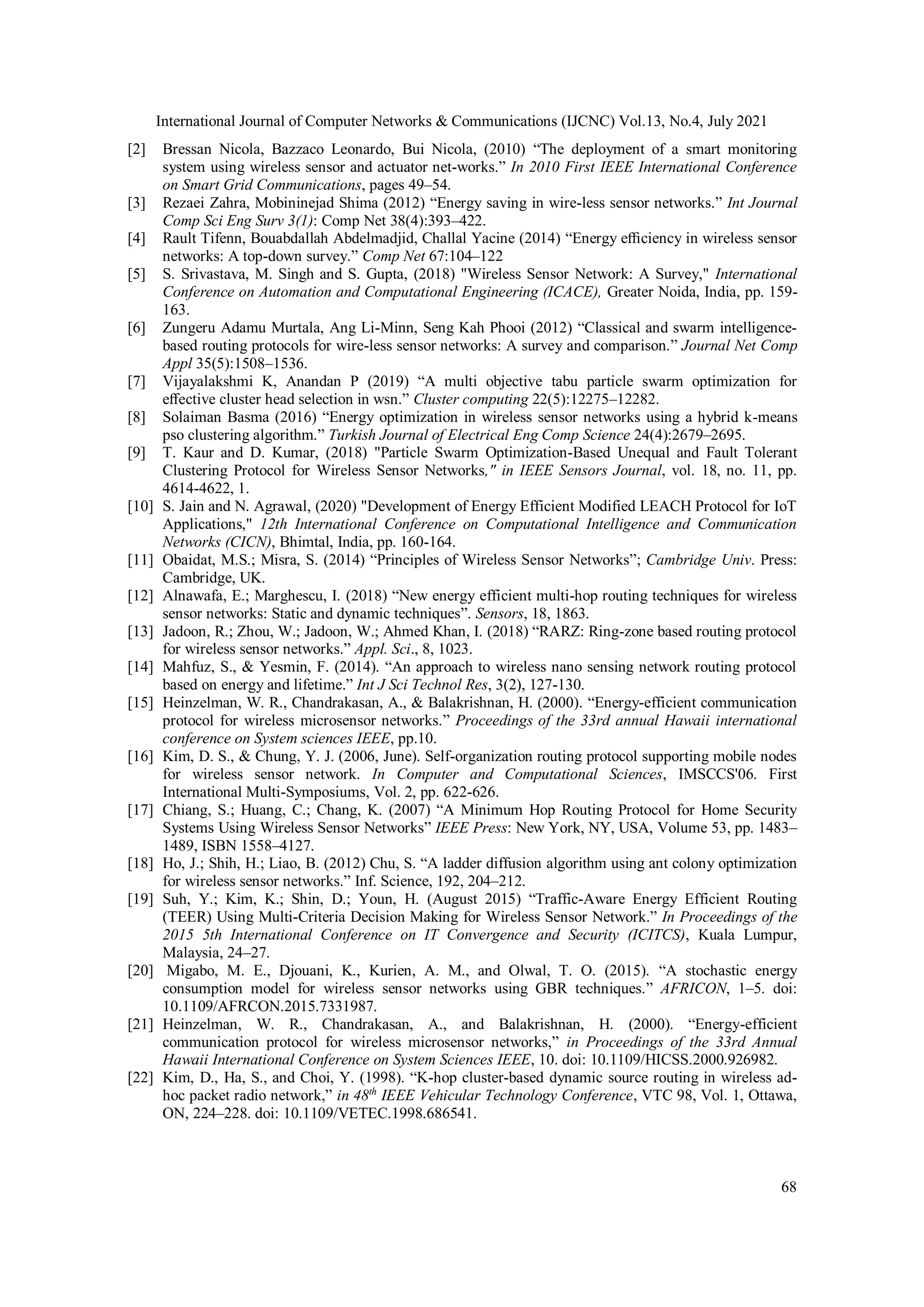 International Journal of Computer Networks & Communications (IJCNC) Vol.13, No.4, July 2021
68
[2] Bressan Nicola, Bazzaco Leonardo, Bui Nicola, (2010) “The deployment of a smart monitoring
system using wireless sensor and actuator net-works.” In 2010 First IEEE International Conference
on Smart Grid Communications, pages 49–54.
[3] Rezaei Zahra, Mobininejad Shima (2012) “Energy saving in wire-less sensor networks.” Int Journal
Comp Sci Eng Surv 3(1): Comp Net 38(4):393–422.
[4] Rault Tifenn, Bouabdallah Abdelmadjid, Challal Yacine (2014) “Energy eﬃciency in wireless sensor
networks: A top-down survey.” Comp Net 67:104–122
[5] S. Srivastava, M. Singh and S. Gupta, (2018) "Wireless Sensor Network: A Survey," International
Conference on Automation and Computational Engineering (ICACE), Greater Noida, India, pp. 159-
163.
[6] Zungeru Adamu Murtala, Ang Li-Minn, Seng Kah Phooi (2012) “Classical and swarm intelligence-
based routing protocols for wire-less sensor networks: A survey and comparison.” Journal Net Comp
Appl 35(5):1508–1536.
[7] Vijayalakshmi K, Anandan P (2019) “A multi objective tabu particle swarm optimization for
eﬀective cluster head selection in wsn.” Cluster computing 22(5):12275–12282.
[8] Solaiman Basma (2016) “Energy optimization in wireless sensor networks using a hybrid k-means
pso clustering algorithm.” Turkish Journal of Electrical Eng Comp Science 24(4):2679–2695.
[9] T. Kaur and D. Kumar, (2018) "Particle Swarm Optimization-Based Unequal and Fault Tolerant
Clustering Protocol for Wireless Sensor Networks," in IEEE Sensors Journal, vol. 18, no. 11, pp.
4614-4622, 1.
[10] S. Jain and N. Agrawal, (2020) "Development of Energy Efficient Modified LEACH Protocol for IoT
Applications," 12th International Conference on Computational Intelligence and Communication
Networks (CICN), Bhimtal, India, pp. 160-164.
[11] Obaidat, M.S.; Misra, S. (2014) “Principles of Wireless Sensor Networks”; Cambridge Univ. Press:
Cambridge, UK.
[12] Alnawafa, E.; Marghescu, I. (2018) “New energy efficient multi-hop routing techniques for wireless
sensor networks: Static and dynamic techniques”. Sensors, 18, 1863.
[13] Jadoon, R.; Zhou, W.; Jadoon, W.; Ahmed Khan, I. (2018) “RARZ: Ring-zone based routing protocol
for wireless sensor networks.” Appl. Sci., 8, 1023.
[14] Mahfuz, S., & Yesmin, F. (2014). “An approach to wireless nano sensing network routing protocol
based on energy and lifetime.” Int J Sci Technol Res, 3(2), 127-130.
[15] Heinzelman, W. R., Chandrakasan, A., & Balakrishnan, H. (2000). “Energy-efficient communication
protocol for wireless microsensor networks.” Proceedings of the 33rd annual Hawaii international
conference on System sciences IEEE, pp.10.
[16] Kim, D. S., & Chung, Y. J. (2006, June). Self-organization routing protocol supporting mobile nodes
for wireless sensor network. In Computer and Computational Sciences, IMSCCS'06. First
International Multi-Symposiums, Vol. 2, pp. 622-626.
[17] Chiang, S.; Huang, C.; Chang, K. (2007) “A Minimum Hop Routing Protocol for Home Security
Systems Using Wireless Sensor Networks” IEEE Press: New York, NY, USA, Volume 53, pp. 1483–
1489, ISBN 1558–4127.
[18] Ho, J.; Shih, H.; Liao, B. (2012) Chu, S. “A ladder diffusion algorithm using ant colony optimization
for wireless sensor networks.” Inf. Science, 192, 204–212.
[19] Suh, Y.; Kim, K.; Shin, D.; Youn, H. (August 2015) “Traffic-Aware Energy Efficient Routing
(TEER) Using Multi-Criteria Decision Making for Wireless Sensor Network.” In Proceedings of the
2015 5th International Conference on IT Convergence and Security (ICITCS), Kuala Lumpur,
Malaysia, 24–27.
[20] Migabo, M. E., Djouani, K., Kurien, A. M., and Olwal, T. O. (2015). “A stochastic energy
consumption model for wireless sensor networks using GBR techniques.” AFRICON, 1–5. doi:
10.1109/AFRCON.2015.7331987.
[21] Heinzelman, W. R., Chandrakasan, A., and Balakrishnan, H. (2000). “Energy-efficient
communication protocol for wireless microsensor networks,” in Proceedings of the 33rd Annual
Hawaii International Conference on System Sciences IEEE, 10. doi: 10.1109/HICSS.2000.926982.
[22] Kim, D., Ha, S., and Choi, Y. (1998). “K-hop cluster-based dynamic source routing in wireless ad-
hoc packet radio network,” in 48th
IEEE Vehicular Technology Conference, VTC 98, Vol. 1, Ottawa,
ON, 224–228. doi: 10.1109/VETEC.1998.686541.
 