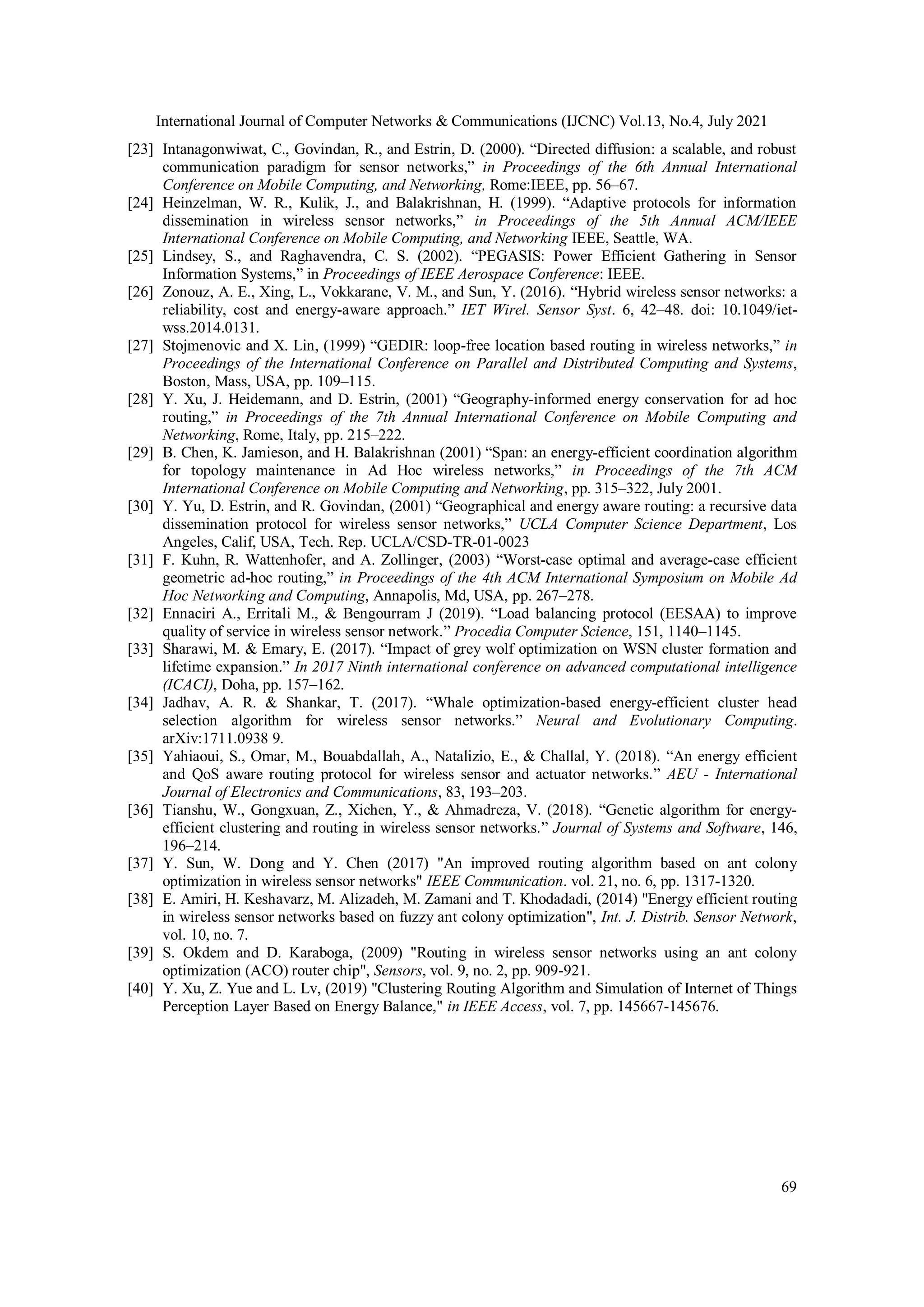 International Journal of Computer Networks & Communications (IJCNC) Vol.13, No.4, July 2021
69
[23] Intanagonwiwat, C., Govindan, R., and Estrin, D. (2000). “Directed diffusion: a scalable, and robust
communication paradigm for sensor networks,” in Proceedings of the 6th Annual International
Conference on Mobile Computing, and Networking, Rome:IEEE, pp. 56–67.
[24] Heinzelman, W. R., Kulik, J., and Balakrishnan, H. (1999). “Adaptive protocols for information
dissemination in wireless sensor networks,” in Proceedings of the 5th Annual ACM/IEEE
International Conference on Mobile Computing, and Networking IEEE, Seattle, WA.
[25] Lindsey, S., and Raghavendra, C. S. (2002). “PEGASIS: Power Efficient Gathering in Sensor
Information Systems,” in Proceedings of IEEE Aerospace Conference: IEEE.
[26] Zonouz, A. E., Xing, L., Vokkarane, V. M., and Sun, Y. (2016). “Hybrid wireless sensor networks: a
reliability, cost and energy-aware approach.” IET Wirel. Sensor Syst. 6, 42–48. doi: 10.1049/iet-
wss.2014.0131.
[27] Stojmenovic and X. Lin, (1999) “GEDIR: loop-free location based routing in wireless networks,” in
Proceedings of the International Conference on Parallel and Distributed Computing and Systems,
Boston, Mass, USA, pp. 109–115.
[28] Y. Xu, J. Heidemann, and D. Estrin, (2001) “Geography-informed energy conservation for ad hoc
routing,” in Proceedings of the 7th Annual International Conference on Mobile Computing and
Networking, Rome, Italy, pp. 215–222.
[29] B. Chen, K. Jamieson, and H. Balakrishnan (2001) “Span: an energy-efficient coordination algorithm
for topology maintenance in Ad Hoc wireless networks,” in Proceedings of the 7th ACM
International Conference on Mobile Computing and Networking, pp. 315–322, July 2001.
[30] Y. Yu, D. Estrin, and R. Govindan, (2001) “Geographical and energy aware routing: a recursive data
dissemination protocol for wireless sensor networks,” UCLA Computer Science Department, Los
Angeles, Calif, USA, Tech. Rep. UCLA/CSD-TR-01-0023
[31] F. Kuhn, R. Wattenhofer, and A. Zollinger, (2003) “Worst-case optimal and average-case efficient
geometric ad-hoc routing,” in Proceedings of the 4th ACM International Symposium on Mobile Ad
Hoc Networking and Computing, Annapolis, Md, USA, pp. 267–278.
[32] Ennaciri A., Erritali M., & Bengourram J (2019). “Load balancing protocol (EESAA) to improve
quality of service in wireless sensor network.” Procedia Computer Science, 151, 1140–1145.
[33] Sharawi, M. & Emary, E. (2017). “Impact of grey wolf optimization on WSN cluster formation and
lifetime expansion.” In 2017 Ninth international conference on advanced computational intelligence
(ICACI), Doha, pp. 157–162.
[34] Jadhav, A. R. & Shankar, T. (2017). “Whale optimization-based energy-efficient cluster head
selection algorithm for wireless sensor networks.” Neural and Evolutionary Computing.
arXiv:1711.0938 9.
[35] Yahiaoui, S., Omar, M., Bouabdallah, A., Natalizio, E., & Challal, Y. (2018). “An energy efficient
and QoS aware routing protocol for wireless sensor and actuator networks.” AEU - International
Journal of Electronics and Communications, 83, 193–203.
[36] Tianshu, W., Gongxuan, Z., Xichen, Y., & Ahmadreza, V. (2018). “Genetic algorithm for energy-
efficient clustering and routing in wireless sensor networks.” Journal of Systems and Software, 146,
196–214.
[37] Y. Sun, W. Dong and Y. Chen (2017) "An improved routing algorithm based on ant colony
optimization in wireless sensor networks" IEEE Communication. vol. 21, no. 6, pp. 1317-1320.
[38] E. Amiri, H. Keshavarz, M. Alizadeh, M. Zamani and T. Khodadadi, (2014) "Energy efficient routing
in wireless sensor networks based on fuzzy ant colony optimization", Int. J. Distrib. Sensor Network,
vol. 10, no. 7.
[39] S. Okdem and D. Karaboga, (2009) "Routing in wireless sensor networks using an ant colony
optimization (ACO) router chip", Sensors, vol. 9, no. 2, pp. 909-921.
[40] Y. Xu, Z. Yue and L. Lv, (2019) "Clustering Routing Algorithm and Simulation of Internet of Things
Perception Layer Based on Energy Balance," in IEEE Access, vol. 7, pp. 145667-145676.
 