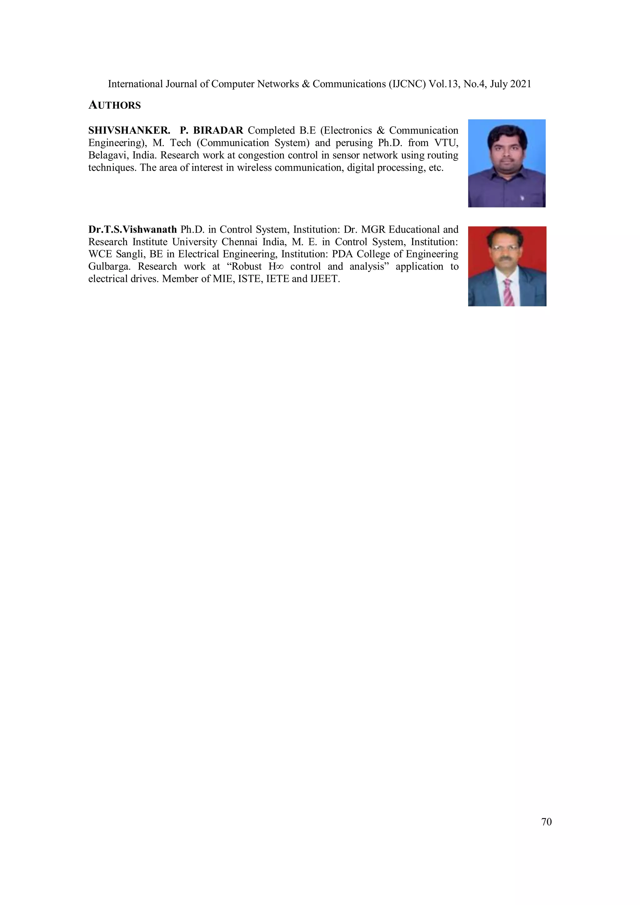 International Journal of Computer Networks & Communications (IJCNC) Vol.13, No.4, July 2021
70
AUTHORS
SHIVSHANKER. P. BIRADAR Completed B.E (Electronics & Communication
Engineering), M. Tech (Communication System) and perusing Ph.D. from VTU,
Belagavi, India. Research work at congestion control in sensor network using routing
techniques. The area of interest in wireless communication, digital processing, etc.
Dr.T.S.Vishwanath Ph.D. in Control System, Institution: Dr. MGR Educational and
Research Institute University Chennai India, M. E. in Control System, Institution:
WCE Sangli, BE in Electrical Engineering, Institution: PDA College of Engineering
Gulbarga. Research work at “Robust H∞ control and analysis” application to
electrical drives. Member of MIE, ISTE, IETE and IJEET.
 