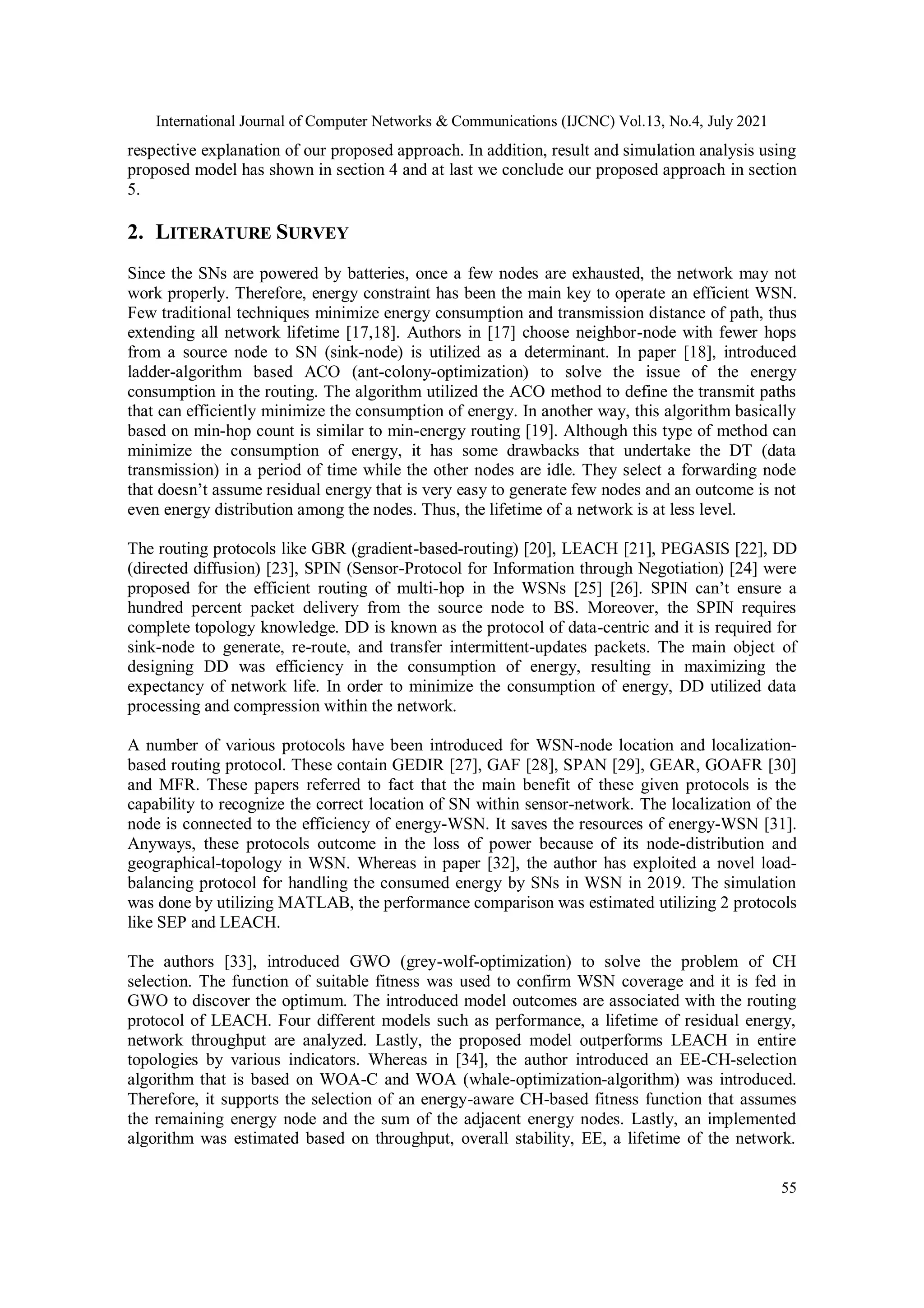 International Journal of Computer Networks & Communications (IJCNC) Vol.13, No.4, July 2021
55
respective explanation of our proposed approach. In addition, result and simulation analysis using
proposed model has shown in section 4 and at last we conclude our proposed approach in section
5.
2. LITERATURE SURVEY
Since the SNs are powered by batteries, once a few nodes are exhausted, the network may not
work properly. Therefore, energy constraint has been the main key to operate an efficient WSN.
Few traditional techniques minimize energy consumption and transmission distance of path, thus
extending all network lifetime [17,18]. Authors in [17] choose neighbor-node with fewer hops
from a source node to SN (sink-node) is utilized as a determinant. In paper [18], introduced
ladder-algorithm based ACO (ant-colony-optimization) to solve the issue of the energy
consumption in the routing. The algorithm utilized the ACO method to define the transmit paths
that can efficiently minimize the consumption of energy. In another way, this algorithm basically
based on min-hop count is similar to min-energy routing [19]. Although this type of method can
minimize the consumption of energy, it has some drawbacks that undertake the DT (data
transmission) in a period of time while the other nodes are idle. They select a forwarding node
that doesn’t assume residual energy that is very easy to generate few nodes and an outcome is not
even energy distribution among the nodes. Thus, the lifetime of a network is at less level.
The routing protocols like GBR (gradient-based-routing) [20], LEACH [21], PEGASIS [22], DD
(directed diffusion) [23], SPIN (Sensor-Protocol for Information through Negotiation) [24] were
proposed for the efficient routing of multi-hop in the WSNs [25] [26]. SPIN can’t ensure a
hundred percent packet delivery from the source node to BS. Moreover, the SPIN requires
complete topology knowledge. DD is known as the protocol of data-centric and it is required for
sink-node to generate, re-route, and transfer intermittent-updates packets. The main object of
designing DD was efficiency in the consumption of energy, resulting in maximizing the
expectancy of network life. In order to minimize the consumption of energy, DD utilized data
processing and compression within the network.
A number of various protocols have been introduced for WSN-node location and localization-
based routing protocol. These contain GEDIR [27], GAF [28], SPAN [29], GEAR, GOAFR [30]
and MFR. These papers referred to fact that the main benefit of these given protocols is the
capability to recognize the correct location of SN within sensor-network. The localization of the
node is connected to the efficiency of energy-WSN. It saves the resources of energy-WSN [31].
Anyways, these protocols outcome in the loss of power because of its node-distribution and
geographical-topology in WSN. Whereas in paper [32], the author has exploited a novel load-
balancing protocol for handling the consumed energy by SNs in WSN in 2019. The simulation
was done by utilizing MATLAB, the performance comparison was estimated utilizing 2 protocols
like SEP and LEACH.
The authors [33], introduced GWO (grey-wolf-optimization) to solve the problem of CH
selection. The function of suitable fitness was used to confirm WSN coverage and it is fed in
GWO to discover the optimum. The introduced model outcomes are associated with the routing
protocol of LEACH. Four different models such as performance, a lifetime of residual energy,
network throughput are analyzed. Lastly, the proposed model outperforms LEACH in entire
topologies by various indicators. Whereas in [34], the author introduced an EE-CH-selection
algorithm that is based on WOA-C and WOA (whale-optimization-algorithm) was introduced.
Therefore, it supports the selection of an energy-aware CH-based fitness function that assumes
the remaining energy node and the sum of the adjacent energy nodes. Lastly, an implemented
algorithm was estimated based on throughput, overall stability, EE, a lifetime of the network.
 
