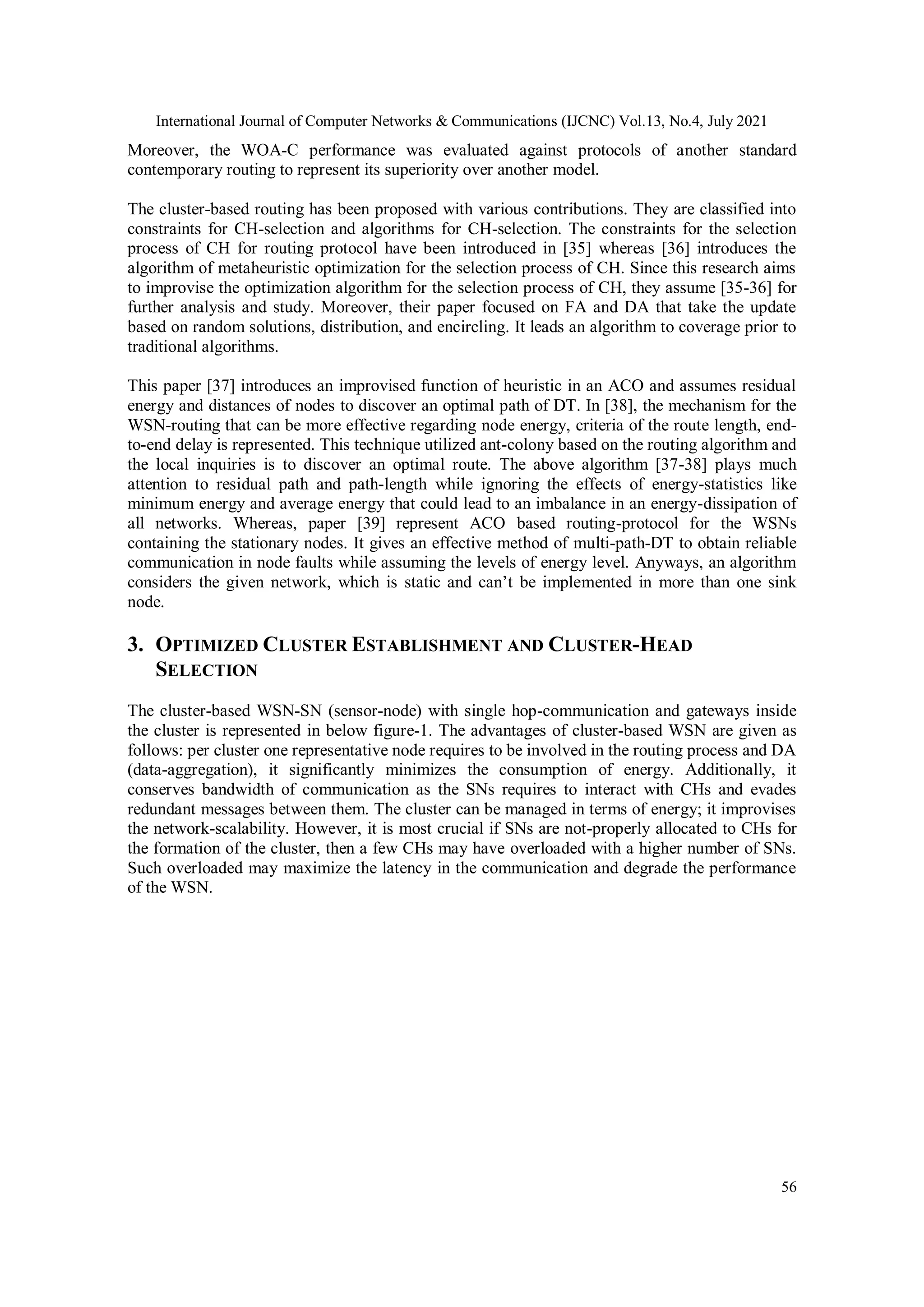 International Journal of Computer Networks & Communications (IJCNC) Vol.13, No.4, July 2021
56
Moreover, the WOA-C performance was evaluated against protocols of another standard
contemporary routing to represent its superiority over another model.
The cluster-based routing has been proposed with various contributions. They are classified into
constraints for CH-selection and algorithms for CH-selection. The constraints for the selection
process of CH for routing protocol have been introduced in [35] whereas [36] introduces the
algorithm of metaheuristic optimization for the selection process of CH. Since this research aims
to improvise the optimization algorithm for the selection process of CH, they assume [35-36] for
further analysis and study. Moreover, their paper focused on FA and DA that take the update
based on random solutions, distribution, and encircling. It leads an algorithm to coverage prior to
traditional algorithms.
This paper [37] introduces an improvised function of heuristic in an ACO and assumes residual
energy and distances of nodes to discover an optimal path of DT. In [38], the mechanism for the
WSN-routing that can be more effective regarding node energy, criteria of the route length, end-
to-end delay is represented. This technique utilized ant-colony based on the routing algorithm and
the local inquiries is to discover an optimal route. The above algorithm [37-38] plays much
attention to residual path and path-length while ignoring the effects of energy-statistics like
minimum energy and average energy that could lead to an imbalance in an energy-dissipation of
all networks. Whereas, paper [39] represent ACO based routing-protocol for the WSNs
containing the stationary nodes. It gives an effective method of multi-path-DT to obtain reliable
communication in node faults while assuming the levels of energy level. Anyways, an algorithm
considers the given network, which is static and can’t be implemented in more than one sink
node.
3. OPTIMIZED CLUSTER ESTABLISHMENT AND CLUSTER-HEAD
SELECTION
The cluster-based WSN-SN (sensor-node) with single hop-communication and gateways inside
the cluster is represented in below figure-1. The advantages of cluster-based WSN are given as
follows: per cluster one representative node requires to be involved in the routing process and DA
(data-aggregation), it significantly minimizes the consumption of energy. Additionally, it
conserves bandwidth of communication as the SNs requires to interact with CHs and evades
redundant messages between them. The cluster can be managed in terms of energy; it improvises
the network-scalability. However, it is most crucial if SNs are not-properly allocated to CHs for
the formation of the cluster, then a few CHs may have overloaded with a higher number of SNs.
Such overloaded may maximize the latency in the communication and degrade the performance
of the WSN.
 