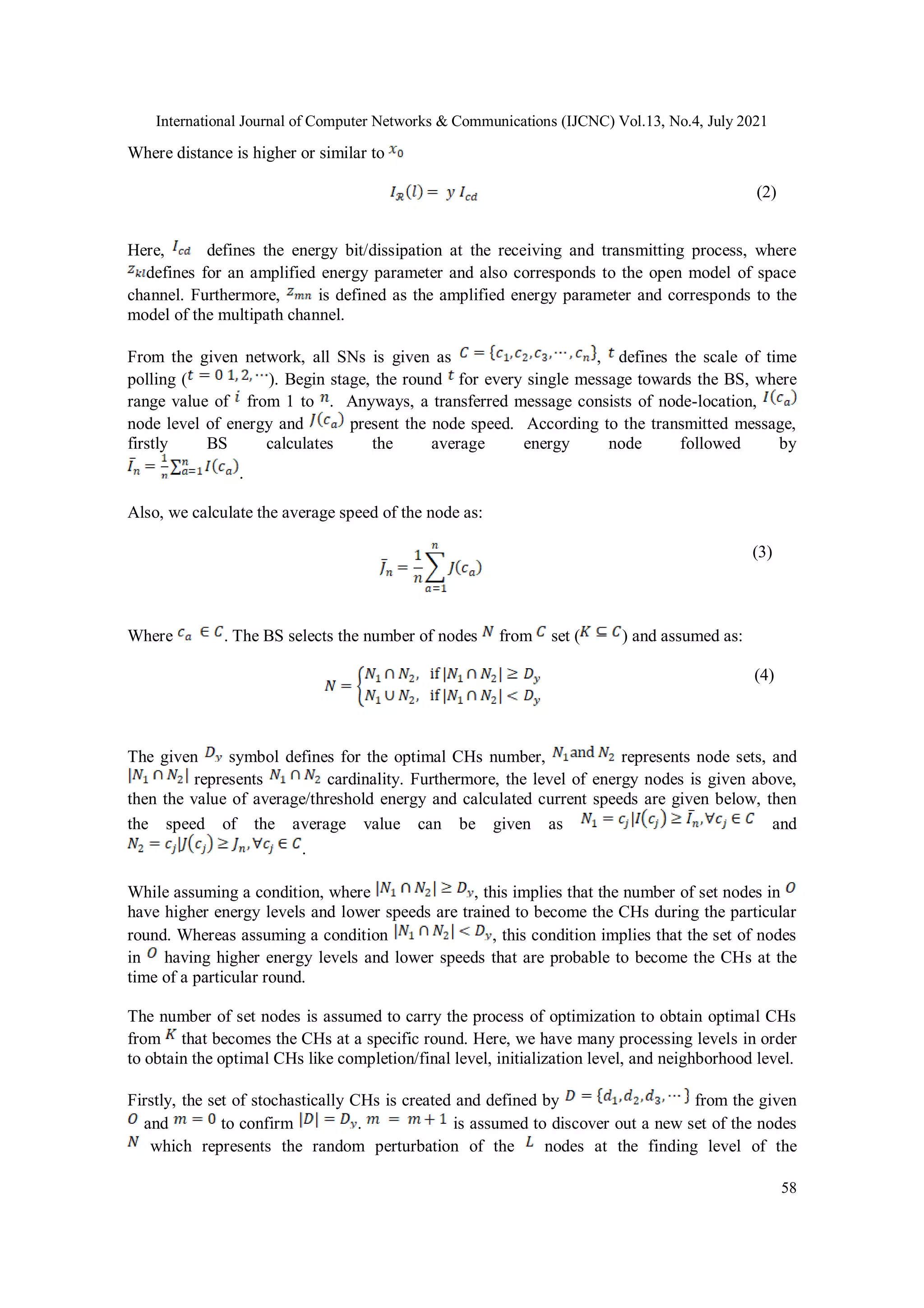 International Journal of Computer Networks & Communications (IJCNC) Vol.13, No.4, July 2021
58
Where distance is higher or similar to
(2)
Here, defines the energy bit/dissipation at the receiving and transmitting process, where
defines for an amplified energy parameter and also corresponds to the open model of space
channel. Furthermore, is defined as the amplified energy parameter and corresponds to the
model of the multipath channel.
From the given network, all SNs is given as , defines the scale of time
polling ( ). Begin stage, the round for every single message towards the BS, where
range value of from 1 to . Anyways, a transferred message consists of node-location,
node level of energy and present the node speed. According to the transmitted message,
firstly BS calculates the average energy node followed by
.
Also, we calculate the average speed of the node as:
(3)
Where . The BS selects the number of nodes from set ( ) and assumed as:
(4)
The given symbol defines for the optimal CHs number, represents node sets, and
represents cardinality. Furthermore, the level of energy nodes is given above,
then the value of average/threshold energy and calculated current speeds are given below, then
the speed of the average value can be given as and
.
While assuming a condition, where , this implies that the number of set nodes in
have higher energy levels and lower speeds are trained to become the CHs during the particular
round. Whereas assuming a condition , this condition implies that the set of nodes
in having higher energy levels and lower speeds that are probable to become the CHs at the
time of a particular round.
The number of set nodes is assumed to carry the process of optimization to obtain optimal CHs
from that becomes the CHs at a specific round. Here, we have many processing levels in order
to obtain the optimal CHs like completion/final level, initialization level, and neighborhood level.
Firstly, the set of stochastically CHs is created and defined by from the given
and to confirm . is assumed to discover out a new set of the nodes
which represents the random perturbation of the nodes at the finding level of the
 
