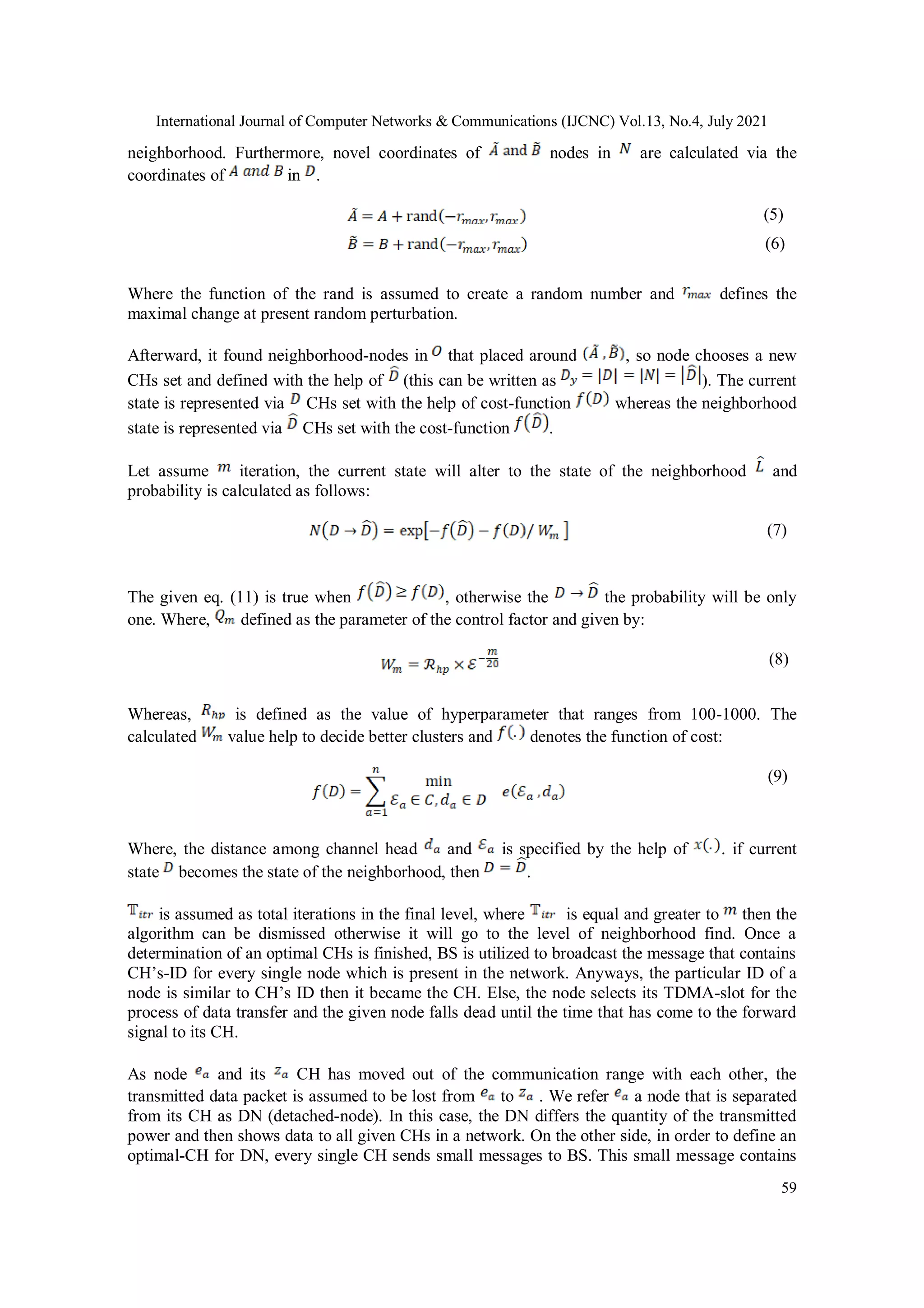International Journal of Computer Networks & Communications (IJCNC) Vol.13, No.4, July 2021
59
neighborhood. Furthermore, novel coordinates of nodes in are calculated via the
coordinates of in .
(5)
(6)
Where the function of the rand is assumed to create a random number and defines the
maximal change at present random perturbation.
Afterward, it found neighborhood-nodes in that placed around , so node chooses a new
CHs set and defined with the help of (this can be written as ). The current
state is represented via CHs set with the help of cost-function whereas the neighborhood
state is represented via CHs set with the cost-function .
Let assume iteration, the current state will alter to the state of the neighborhood and
probability is calculated as follows:
(7)
The given eq. (11) is true when , otherwise the the probability will be only
one. Where, defined as the parameter of the control factor and given by:
(8)
Whereas, is defined as the value of hyperparameter that ranges from 100-1000. The
calculated value help to decide better clusters and denotes the function of cost:
(9)
Where, the distance among channel head and is specified by the help of . if current
state becomes the state of the neighborhood, then .
is assumed as total iterations in the final level, where is equal and greater to then the
algorithm can be dismissed otherwise it will go to the level of neighborhood find. Once a
determination of an optimal CHs is finished, BS is utilized to broadcast the message that contains
CH’s-ID for every single node which is present in the network. Anyways, the particular ID of a
node is similar to CH’s ID then it became the CH. Else, the node selects its TDMA-slot for the
process of data transfer and the given node falls dead until the time that has come to the forward
signal to its CH.
As node and its CH has moved out of the communication range with each other, the
transmitted data packet is assumed to be lost from to . We refer a node that is separated
from its CH as DN (detached-node). In this case, the DN differs the quantity of the transmitted
power and then shows data to all given CHs in a network. On the other side, in order to define an
optimal-CH for DN, every single CH sends small messages to BS. This small message contains
 
