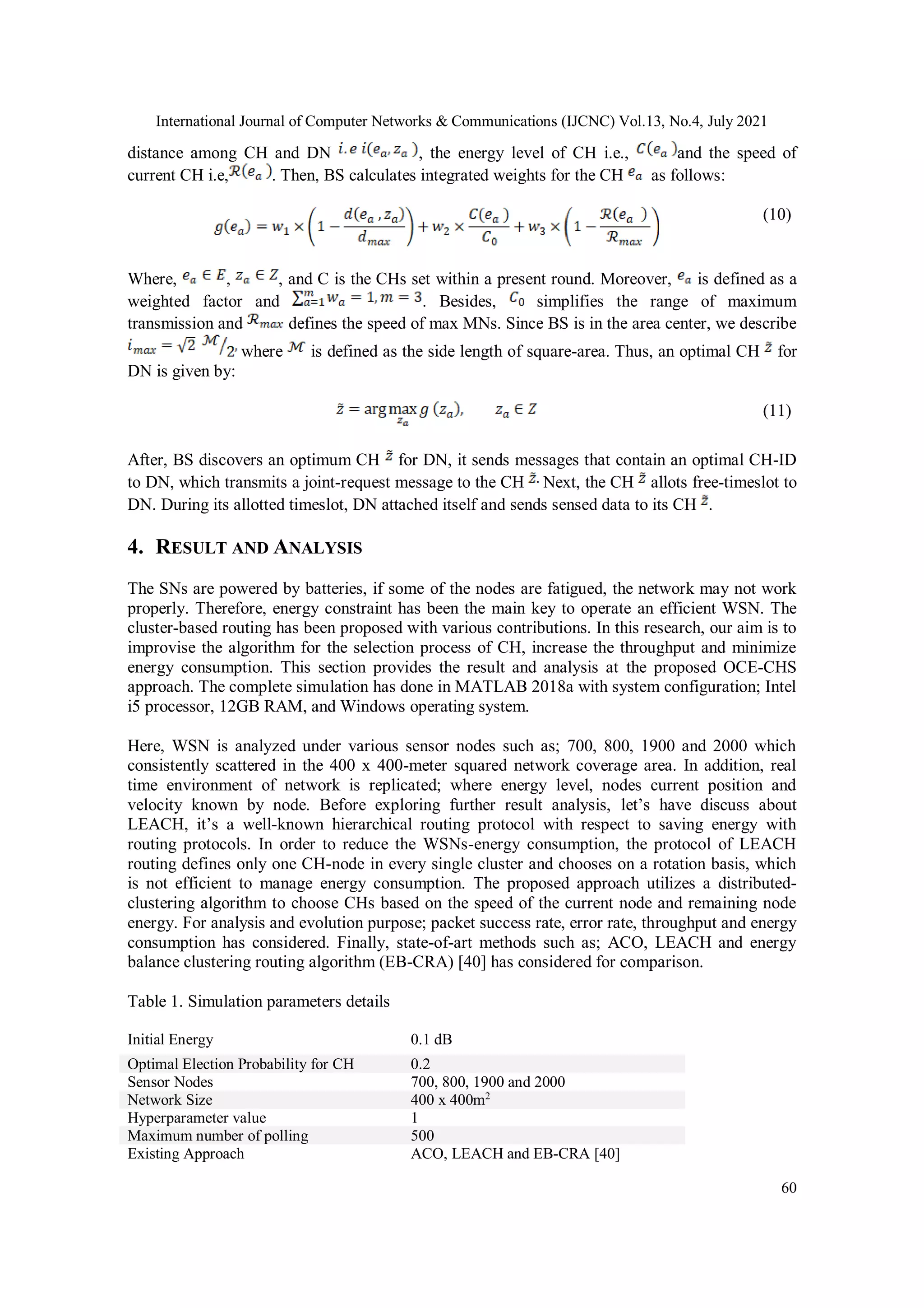 International Journal of Computer Networks & Communications (IJCNC) Vol.13, No.4, July 2021
60
distance among CH and DN , the energy level of CH i.e., and the speed of
current CH i.e, . Then, BS calculates integrated weights for the CH as follows:
(10)
Where, , , and C is the CHs set within a present round. Moreover, is defined as a
weighted factor and . Besides, simplifies the range of maximum
transmission and defines the speed of max MNs. Since BS is in the area center, we describe
where is defined as the side length of square-area. Thus, an optimal CH for
DN is given by:
(11)
After, BS discovers an optimum CH for DN, it sends messages that contain an optimal CH-ID
to DN, which transmits a joint-request message to the CH Next, the CH allots free-timeslot to
DN. During its allotted timeslot, DN attached itself and sends sensed data to its CH .
4. RESULT AND ANALYSIS
The SNs are powered by batteries, if some of the nodes are fatigued, the network may not work
properly. Therefore, energy constraint has been the main key to operate an efficient WSN. The
cluster-based routing has been proposed with various contributions. In this research, our aim is to
improvise the algorithm for the selection process of CH, increase the throughput and minimize
energy consumption. This section provides the result and analysis at the proposed OCE-CHS
approach. The complete simulation has done in MATLAB 2018a with system configuration; Intel
i5 processor, 12GB RAM, and Windows operating system.
Here, WSN is analyzed under various sensor nodes such as; 700, 800, 1900 and 2000 which
consistently scattered in the 400 x 400-meter squared network coverage area. In addition, real
time environment of network is replicated; where energy level, nodes current position and
velocity known by node. Before exploring further result analysis, let’s have discuss about
LEACH, it’s a well-known hierarchical routing protocol with respect to saving energy with
routing protocols. In order to reduce the WSNs-energy consumption, the protocol of LEACH
routing defines only one CH-node in every single cluster and chooses on a rotation basis, which
is not efficient to manage energy consumption. The proposed approach utilizes a distributed-
clustering algorithm to choose CHs based on the speed of the current node and remaining node
energy. For analysis and evolution purpose; packet success rate, error rate, throughput and energy
consumption has considered. Finally, state-of-art methods such as; ACO, LEACH and energy
balance clustering routing algorithm (EB-CRA) [40] has considered for comparison.
Table 1. Simulation parameters details
Initial Energy 0.1 dB
Optimal Election Probability for CH 0.2
Sensor Nodes 700, 800, 1900 and 2000
Network Size 400 x 400m2
Hyperparameter value 1
Maximum number of polling 500
Existing Approach ACO, LEACH and EB-CRA [40]
 