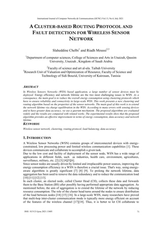 A CLUSTER-BASED ROUTING PROTOCOL AND
FAULT DETECTION FOR WIRELESS SENSOR
NETWORK
Slaheddine Chelbi1
and Riadh Moussi2,3
1
Department of computer sciences, College of Sciences and Arts in Unaizah, Qassim
University, Unaizah , Kingdom of Saudi Arabia
2
Faculty of science and art al-ula. Taibah University
3
Research Unit of Valuation and Optimization of Resource, Faculty of Science and
Technology of Sidi Bouzid, University of Kairouan, Tunisia
ABSTRACT
In Wireless Sensors Networks (WSN) based application, a large number of sensor devices must be
deployed. Energy efficiency and network lifetime are the two most challenging issues in WSN. As a
consequence, the main goal is to reduce the overall energy consumption using clustering protocols which
have to ensure reliability and connectivity in large-scale WSN. This work presents a new clustering and
routing algorithm based on the properties of the sensor networks. The main goal of this work is to extend
the network lifetime via charge equilibration in the WSN. According to many errors with sensing devices
and to have greater data accuracy, we use a quorum mechanism. The proposed algorithms are evaluated
widely and the results are compared with related works. The experimental results show that the proposed
algorithm provides an effective improvement in terms of energy consumption, data accuracy and network
lifetime.
KEYWORDS
Wireless sensor network, clustering, routing protocol, load balancing, data accuracy
1. INTRODUCTION
A Wireless Sensor Networks (WSN) contains groups of interconnected devices with energy-
constrained, low processing power and limited wireless communication capabilities [1]. These
devices communicate and collaborate to accomplish a given task.
Due to the low cost and facility of deployment of the sensor node, WSN has a wide range of
applications in different fields, such as industries, health care, environment, agricultures,
surveillance, military, etc. [2] [3] [4][5][6].
Since sensor nodes are usually driven by limited and irreplaceable power sources, improving the
energy consumption efficiency in a WSN is therefore a crucial issue. That's way, using energy-
aware algorithms is greatly significant [7] [8] [9]. To prolong the network lifetime, data
aggregation has been used to remove the data redundancy and to reduce the communication load
[10] [11] [12] [13].
In each cluster, an elected node, called Cluster Head (CH), collects these data and forwards
them to the Base Station (BS) after possibly having performed appropriate data aggregation. As
mentioned before, the aim of aggregation is to extend the lifetime of the network by reducing
resource consumption. The role of the cluster head turns around the nodes to ensure distribution
of the load between nodes [14] [15] [16]. In a large-scale WSN, many researchers have proved
that multi-hop inter-cluster communication mode is typically more energy efficient on account
of the features of the wireless channel [17][18]. Thus, it is better to let CH collaborate to
International Journal of Computer Networks & Communications (IJCNC) Vol.13, No.4, July 2021
71
DOI: 10.5121/ijcnc.2021.13405
 