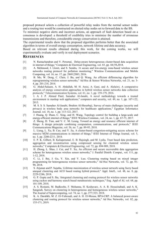 proposed protocol selects a collection of powerful relay nodes from the normal sensor nodes
and a routing tree would be constructed on elected relay nodes set to forward data to the BS.
To minimize negative alerts and incorrect actions, an approach of fault detection based on a
consensus is developed: a threshold of credibility tries to minimize the number of erroneous
transmissions and therefore, considerable energy conservation is attained.
The experimental results show that the proposed algorithm performs better than the associated
algorithm in terms of overall energy consumption, network lifetime and data accuracy.
Based on relevant results obtained during this work, for the coming works, we will
experimentally evaluate and verify in real deployment scenarios.
REFERENCES
[1] N. Ramachandran and V. Perumal, Delay-aware heterogeneous cluster-based data acquisition
in internet of things," Computers & Electrical Engineering, vol. 65, pp. 44{58,2018.
[2] A. Mehmood, J. Lloret, and S. Sendra, A secure and low-energy zone-based wireless sensor
networks routing protocol for pollution monitoring," Wireless Communications and Mobile
Computing, vol. 16, no. 17, pp. 2869{2883, 2016.
[3] B. Mo, W. Dong, C. Chen, J. Bu, and Q. Wang, An efficient differencing algorithm for
reprogramming wireless sensor networks," Ad Hoc & Sensor Wireless Networks, vol. 21, no. 3-
4, pp. 201-218, 2014.
[4] G. Abdul-Salaam, A. H. Abdullah, M. H. Anisi, A. Gani, and A. Alelaiwi, A comparative
analysis of energy conservation approaches in hybrid wireless sensor networks data collection
protocols," Telecommunication Systems, vol. 61, no. 1, pp. 159-179, 2016.
[5] I. A. J. P. Ahmed Patel, Samaher Al-Janabi, A novel methodology towards a trusted
environment in mashup web applications," computers and security, vol. 49, no. 1, pp. 107-122,
2015.
[6] M. S. S. S. Samaher Al-Janabi, Ibrahim Al-Shourbaji, Survey of main challenges (security and
privacy) in wireless body area networks for healthcare applications," Egyptian Informatics
Journal, vol. 18, no. 1, pp. 113-122, 2017.
[7] J. Huang, Q. Duan, C. Xing, and H. Wang, Topology control for building a large-scale and
energy-efficient internet of things," IEEE Wireless Commun., vol. 24, no. 1, pp. 67-73, 2017.
[8] Z. Sheng, D. Tian, and V. C. M. Leung, Toward an energy and resource efficient internet of
things: A design principle combining computation, communications, and protocols," IEEE
Communications Magazine, vol. 56, no. 7, pp. 89-95, 2018.
[9] L. Liang, L. Xu, B. Cao, and Y. Jia, A cluster-based congestion-mitigating access scheme for
massive M2M communications in internet of things," IEEE Internet of Things Journal, vol. 5,
no. 3, pp. 2200-2211, 2018.
[10] E. P. K. Gilbert, B. Kaliaperumal, E. B. Rajsingh, and M. Lydia, Trust based data prediction,
aggregation and reconstruction using compressed sensing for clustered wireless sensor
networks," Computers & Electrical Engineering, vol. 72, pp. 894-909, 2018.
[11] H. Zhong, L. Shao, J. Cui, and Y. Xu, An efficient and secure recoverable data aggregation
scheme for heterogeneous wireless sensor networks," J. Parallel Distrib. Comput., vol. 111, pp.
1-12, 2018.
[12] C. Li, J. Bai, J. Gu, Y. Xin, and Y. Luo, Clustering routing based on mixed integer
programming for heterogeneous wireless sensor networks," Ad Hoc Networks, vol. 72, pp. 81-
90, 2018.
[13] S. Arjunan and P. Sujatha, Lifetime maximization of wireless sensor network using fuzzy based
unequal clustering and ACO based routing hybrid protocol," Appl. Intell., vol. 48, no. 8, pp.
2229-2246, 2018.
[14] G. P. Gupta and S. Jha, Integrated clustering and routing protocol for wireless sensor networks
using cuckoo and harmony search based metaheuristic techniques," Eng. Appl of AI, vol. 68, pp.
101-109, 2018.
[15] A. S. Rostami, M. Badkoobe, F. Mohanna, H. Keshavarz, A. A. R. Hosseinabadi, and A. K.
Sangaiah, Survey on clustering in heterogeneous and homogeneous wireless sensor networks,"
The Journal of Supercomputing, vol. 74, no. 1, pp. 277{323, 2018.
[16] K. A. Darabkh, M. Z. El-Yabroudi, and A. H. El-Mousa, BPA-CRP: A balanced power-aware
clustering and routing protocol for wireless sensor networks," Ad Hoc Networks, vol. 82, pp.
155-171, 2019.
International Journal of Computer Networks & Communications (IJCNC) Vol.13, No.4, July 2021
82
 