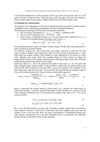A Join-Acknowledgement (J-ACK) message will be sent from each non-CH node to its CH
node to become a cluster member. After receiving J-ACK messages, each CH must maintain a
cluster member table. It then creates a TDMA schedule for each cluster member node.
3.3 Routing tree construction
The objective of our algorithm is to find out an optimal route from each CH to the BS which has
comparably lower overall energy consumption with more workload distribution.
The following terminologies will be used in the proposed algorithm:
1. The set of relay is denoted by R = {r1, r2,…, rK} and rK+1 indicates the BS.
2. The set of CH is denoted by CH = {CH1,CH2, …,CHL}.
3. Sensor node ri is deployed at point (xi, yi). For any sensor node rj deployed at (xj , yj ),
we denote the Euclidean distance between ri and rj as d(ri, rj ).
(5)
In the proposed protocol, nodes with higher residual energy will take more forwarding tasks in
order to prolong the network lifetime.
To construct a routing tree, each current relay node makes a decision to select the next hop
node. In order to balance load among relay nodes for inter-network communications, a relay
node which has smaller number of CH members is more appropriate to be chosen as a relay
node. Besides, relay nodes which have residual energy are better choices for taking the
responsibility of relay in inter-cluster communications. Selecting an upper relay node with more
residual energy leads to later death of sensor nodes.
Each relay node (ri | ri ϵ {R U CH}) pick out the neighbor relay node rj (rj ϵ R). The node with
larger residual energy, smaller number of relay members, smaller link cost and no further away
from the BS will be selected as next hop. Here, we give the formula of the indicator "Cost"
when relay node ri chooses relay node rj as its next hop. The node that has the minimum value of
Costij will be selected as the next. The cost function is defined by equation 6:
(6)
(7
Here Eres represents the residual energy of cluster head rj Emax indicates the initial energy of
nodes in the network. rj.members represents the number of relay members of rj and beta is a real
value uniformly distributed in [0, 1]. F(i) defines the neighbor relay node set of i, F(i) can be
written as follow:
(8)
(9)
We can see from the formula, the relay node with higher residual, smaller link cost and fewer
relay members will have a small "Cost". Each relay selects the neighbor relay node with the
smallest "Cost" as the next hop. Thus, the energy consumption is well-balanced among relay
nodes and the transmission cost in the data forwarding process is minimized. The following
pseudo-code gives the details of this routing algorithm.
International Journal of Computer Networks & Communications (IJCNC) Vol.13, No.4, July 2021
76
 