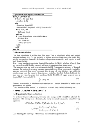 Algorithm 1 Routing tree construction
for
if dist(ri , BS) ≤ Rc then
Nexthop  BS
else
Broadcast RouteMSG
ri maintains a neighbour table of relay node F
for
Calculate Costij
end for
if rj has the minimum value of Cost then
Nexthop  rj
Send JoinMSG
Update rj.member
end if
end if
end for
3.4 Data transmission
The data transmission is divided into three steps. First is intra-cluster where each cluster
member send data to its CH. the second is to send the aggregated data to the relay nodes. The
third is to transmit the data to BS. In data forwarding process, relay nodes work together to send
their data to the BS.
Every cluster member transmits the data to CH according the TDMA schedule. When all data
are received, each CH decides whether it will send the message to base station or not.
The node can sense and send incorrect values to its CH. To enhance the accuracy of data and
decrease the number of erroneous messages transmitted to the BS, a consensus is required to
generate agreement about sensor' measured data. A node will only detect an event within its
sensing range when the measured data exceeds a predefined threshold S (Gain fault) and the
data must not exceed a certain limit (out-bound fault). The CH will trigger an event when a
threshold (Th) has reached [21].
(10)
Where n is the number of nodes that detect an event and S denotes the number of nodes which
participate in this quorum.
Once transfer decision is made, CH forward data to the BS along constructed routing tree.
4 SIMULATIONS AND RESULTS
4.1 Experiment settings and metrics
To evaluate the proposed protocol, the same radio energy model with [24] is adopted. To
transmit a b-bit message over a distance d, the energy consumed is calculated using following
equations:
)
,
(
)
,
(
)
(
)
,
( d
b
E
E
b
d
b
E
b
E
d
b
E a
e
tx
a
tx
e
tx




 (11)















c
amp
ray
two
c
amp
friss
a
d
d
if
d
E
b
d
d
if
d
E
b
d
b
E 4
2
)
,
( (12)
And the energy for receiving a b-bit message is estimated through formula 13:
International Journal of Computer Networks & Communications (IJCNC) Vol.13, No.4, July 2021
77
 
