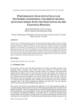 International Journal of Computer Networks & Communications (IJCNC) Vol.13, No.4, July 2021
DOI: 10.5121/ijcnc.2021.13406 85
PERFORMANCE ANALYSIS IN CELLULAR
NETWORKS CONSIDERING THE QOS BY RETRIAL
QUEUEING MODEL WITH THE FRACTIONAL GUARD
CHANNELS POLICIES
Dang ThanhChuong1
, Hoa Ly Cuong1
,
Pham Trung Duc1
and Duong Duc Hung2
1
Faculty of Information Technology, University of Sciences, Hue University, Viet Nam
2
Hue University, Viet Nam
ABSTRACT
In this article, a retrial queueing model will be considered with persevering customers for wireless cellular
networks which can be frequently applied in the Fractional Guard Channel (FGC) policies, including
Limited FGC (LFGC), Uniform FGC (UFGC), Limited Average FGC (LAFGC) and Quasi Uniform FGC
(QUFGC). In this model, the examination on the retrial phenomena permits the analyses of important
effectiveness measures pertained to the standard of services undergone by users with the probability that a
fresh call first arrives the system and find all busy channels at the time, the probability that a fresh call
arrives the system from the orbit and find all busy channels at the time and the probability that a handover
call arrives the system and find all busy channels at the time. Comparison between four types of the FGC
policy can befound to evaluate the performance of the system.
KEYWORDS
Cellular Mobile Networks, Retrial, FGC, QoS.
1. INTRODUCTION
In the present, with the aid of the rapid development of wireless and mobile networks, many
queueing models, especially retrial queues, have been proposed to evaluate the actual
performances of these network systems. In cellular networks, it is important to design network
models that the handover calls are more prior than the fresh calls properly. The concerns are
limited resources, for example, a number of channels, sharings, and competitions in a certain cell
(the collisions between the handover calls and the fresh calls), which can lead to the call
interruptions when a user frequently moves among cells in the network as cell edges. Therefore,
it is necessary that the appropriate policy admitting and processing the arrival calls minimize
congestion risks of the system, including the handover and fresh calls. The call admission
controls have been proposed to fulfillQoS requirements [1].
The research [1] and [2] first introduced the application of the retrial queueing models on
evaluating cellular mobile networks involving the fractional guard channel policy to minimize the
handover probability. Then [3] constructed the novel model and obtained some important results
but that model bases only one probability 𝜃. In later years [4] and [5] reapplied and renovated [3]
by considering the additional probability of the fresh calls 𝜃′. [6] used the fractional guard
channel without retrial customers. [7] improved [3] by using the fractional guard channel, but it
considered only one probability 𝜃. The fractional guard channel policy allocates resources in the
 
