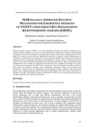 International Journal of Computer Networks & Communications (IJCNC) Vol.13, No.4, July 2021
DOI: 10.5121/ijcnc.2021.13407 101
MAR SECURITY: IMPROVED SECURITY
MECHANISM FOR EMERGENCY MESSAGES
OF VANET USING GROUP KEY MANAGEMENT
&CRYPTOGRAPHY SCHEMES (GKMC)
Mahabaleshwar Kabbur, Anand R and Arul Kumar V
School of Computer Science & Applications,
REVA University, Bengaluru-64, Karnataka, India
ABSTRACT
Vehicular Ad-hoc network (VANET) is one of the emerging technologies for research community to get
various research challenges to construct secured framework for autonomous vehicular communication.
The prime concern of this technology is to provide efficient data communication among registered vehicle
nodes. The several research ideas are implemented practically to improve overall communication in
VANETs by considering security and privacy as major aspects of VANETs. Several mechanisms have been
implemented using cryptography algorithms and methodologies. However, these mechanisms provide a
solution only for some restricted environments and to limited security threats. Hence, the proposed novel
mechanism has been introduced, implemented and tested using key management technique. It provides
secured network environment for VANET and its components. Later, this mechanism provides security for
data packets of emergency messages using cryptography mechanism. Hence, the proposed novel
mechanism is named Group Key Management & Cryptography Schemes (GKMC). The experimental
analysis shows significant improvements in the network performance to provide security and privacy for
emergency messages. This GKMC mechanism will help the VANET user’s to perform secured emergency
message communication in network environment.
KEYWORDS
Network Protocols, Wireless Network, Mobile Network, Virus, Worms & Trojan.
1. INTRODUCTION
The transportation system plays an important role in the development of any country’s economic
growth. Thus, the demand for vehicles increases. This increased utilization of vehicles has
several advantages such as better and efficient transportation, and also it has several
disadvantages related to road safety and other issues such as accidents. A recent study revealed
that, a total of 232 billion accidents are reported in the United States and 100 thousand deaths are
reported every year in China, and it is still increasing [1]. In these accidents, more than 57% of
accidents are caused due to human error such as lack of attention, poor cooperation among
vehicle drivers and poor decisions. The frequent exchange of accident alarm between vehicles
can help to avoid these incidents. This communication between vehicles can be performed using
wireless communication. Recently, increased growth of wireless communication has gained huge
attraction in various real-time applications such as mobile communication, wireless sensor
networks and satellite communications, etc.
 