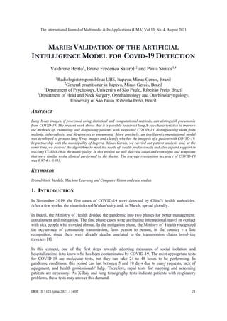 The International Journal of Multimedia & Its Applications (IJMA) Vol.13, No. 4, August 2021
DOI:10.5121/ijma.2021.13402 21
MARIE: VALIDATION OF THE ARTIFICIAL
INTELLIGENCE MODEL FOR COVID-19 DETECTION
Valdirene Bento1
, Bruno Frederico Salaroli2
and Paula Santos3,4
1
Radiologist responsible at UBS, Itapeva, Minas Gerais, Brazil
2
General practitioner in Itapeva, Minas Gerais, Brazil
3
Department of Psychology, University of São Paulo, Ribeirão Preto, Brazil
4
Department of Head and Neck Surgery, Ophthalmology and Otorhinolaryngology,
University of São Paulo, Ribeirão Preto, Brazil
ABSTRACT
Lung X-ray images, if processed using statistical and computational methods, can distinguish pneumonia
from COVID-19. The present work shows that it is possible to extract lung X-ray characteristics to improve
the methods of examining and diagnosing patients with suspected COVID-19, distinguishing them from
malaria, tuberculosis, and Streptococcus pneumonia. More precisely, an intelligent computational model
was developed to process lung X-ray images and classify whether the image is of a patient with COVID-19.
In partnership with the municipality of Itapeva, Minas Gerais, we carried out patient analysis and, at the
same time, we evolved the algorithms to meet the needs of health professionals and also expand support in
tracking COVID-19 in the municipality. In this project we will describe cases and even signs and symptoms
that were similar to the clinical performed by the doctor. The average recognition accuracy of COVID-19
was 0.97,4 ± 0.043.
KEYWORDS
Probabilistic Models, Machine Learning and Computer Vision and case studies
1. INTRODUCTION
In November 2019, the first cases of COVID-19 were detected by China's health authorities.
After a few weeks, the virus-infected Wuhan's city and, in March, spread globally.
In Brazil, the Ministry of Health divided the pandemic into two phases for better management:
containment and mitigation. The first phase cases were attributing international travel or contact
with sick people who traveled abroad. In the mitigation phase, the Ministry of Health recognized
the occurrence of community transmission, from person to person, in the country - a late
recognition, since there were already deaths unrelated to the transmission chains involving
travelers [1].
In this context, one of the first steps towards adopting measures of social isolation and
hospitalizations is to know who has been contaminated by COVID-19. The most appropriate tests
for COVID-19 are molecular tests, but they can take 24 to 48 hours to be performing. In
pandemic conditions, this period can last between 5 and 10 days due to many requests, lack of
equipment, and health professionals' help. Therefore, rapid tests for mapping and screening
patients are necessary. As X-Ray and lung tomography tests indicate patients with respiratory
problems, these tests may answer this demand.
 