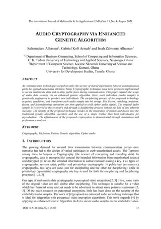 The International Journal of Multimedia & Its Applications (IJMA) Vol.13, No. 4, August 2021
DOI:10.5121/ijma.2021.13403 37
AUDIO CRYPTOGRAPHY VIA ENHANCED
GENETIC ALGORITHM
Salamudeen Alhassan1
, Gabriel Kofi Armah2
and Issah Zabsonre Alhassan3
1,2
Department of Business Computing, School of Computing and Information Sciences,
C. K. Tedam University of Technology and Applied Sciences, Navrongo, Ghana
3
Department of Computer Science, Kwame Nkrumah University of Science and
Technology, Kumasi, Ghana
University for Development Studies, Tamale, Ghana
ABSTRACT
As communication technologies surged recently, the secrecy of shared information between communication
parts has gained tremendous attention. Many Cryptographic techniques have been proposed/implemented
to secure multimedia data and to allay public fears during communication. This paper expands the scope
of audio data security via an enhanced genetic algorithm. Here, each individual (audio sample) is
genetically engineered to produce new individuals. The enciphering process of the proposed technology
acquires, conditions, and transforms each audio sample into bit strings. Bits fission, switching, mutation,
fusion, and deconditioning operations are then applied to yield cipher audio signals. The original audio
sample is recovered at the receiver's end through a deciphering process without the loss of any inherent
message. The novelty of the proposed technique resides in the integration of fission and fusion into the
traditional genetic algorithm operators and the use of a single (rather than two) individual(s) for
reproduction. The effectiveness of the proposed cryptosystem is demonstrated through simulations and
performance analyses.
KEYWORDS
Cryptography, Bit fission, Fusion, Genetic algorithm, Cipher audio
1. INTRODUCTION
The growing demand for secured data transmission between communication parties over
networks has led to the design of varied techniques to curb unauthorized access. The Topmost
among these techniques is Cryptography (the science of concealing and revealing data). In
cryptography, data is encrypted (to conceal the intended information from unauthorized access)
and decrypted (to reveal the intended information to authorized users) using a key. Two types of
cryptographic systems exist; public- and private-key cryptography. In public-key (asymmetric)
cryptography, two keys are used (one for enciphering and the other for deciphering) while in
private-key (symmetric) cryptography one key is used for both the enciphering and deciphering
processes [1, 2, 3].
One type of multimedia data cryptography is perceptual video encryption [2, 3]. Here, some traits
of the original video are still visible after enciphering. This technique is suitable for a video
which has financial value and yet needs to be advertised to attract more potential customers [2,
3]. Of the much research on perceptual encryption, little has been done on the security of the
embedded audio samples. The work of [4] proposed an enhanced audio scrambling technique that
is ideal for integration with perceptual video encryption algorithms. This work expands [4] by
applying an enhanced Genetic Algorithm (GA) to secure audio samples in the embedded video.
 