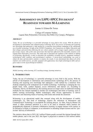 International Journal of Managing Information Technology (IJMIT) Vol.13, No.4, November 2021
DOI: 10.5121/ijmit.2021.13401 1
ASSESSMENT ON LSPU-SPCC STUDENTS’
READINESS TOWARDS M-LEARNING
Joanna A. Erlano-De Torres
College of Computer Studies,
Laguna State Polytechnic University-San Pablo City Campus, Philippines
ABSTRACT
Today, the use of technology is a powerful advantage in every field in the society. With the advent of
development in information and communications technology (ICT), the process of learning and acquiring
new knowledge had undergone a shift marked by a transition from desktop computing to the widespread
use of mobile technology. In light of the COVID-19 pandemic, the Commission on Higher Education said
that colleges and universities following the new school calendar will no longer require students to attend
face-to-face classes. One of the state universities that had been affected by this inevitable situation is the
Laguna State Polytechnic University. This study aims to determine the readiness of the students in shifting
to m-learning. Specifically, it aims to determine the availability of mobile devices, equipment readiness,
technological skills readiness and psychological readiness. A survey-based methodology was used to
obtain the data and descriptive statistics to analyze the results. It was determined that almost all of the
students own mobile devices, are fully equipped with applications, have high technological skills and are
quite ready in terms of psychological readiness.
KEYWORDS
Mobile learning, online learning, ICT, teaching strategy, learning initiatives.
1. INTRODUCTION
Today, the use of technology is a powerful advantage in every field in the society. With the
advent of development in information and communications technology (ICT), the process of
learning and acquiring new knowledge had undergone a shift marked by a transition from
desktop computing to the widespread use of mobile technology. Technology is changing the way
people learn, work, conduct business, access information, and interact [1]. According to
Almutairy, Davies, & Dimitriadi [2], the learning process no longer relies on traditional teaching
methods but has instead expanded to include new technologies and forms of learning; such as
mobile learning (m-learning). Mobile technologies offer diverse opportunities to deliver
innovative and interesting modes of learning, both inside and outside the classroom.
M-learning is an educational model that emerged along with the development of mobile
technologies [3]. This kind of technology requires the utilization of Information and
Communication Technology to accomplish the learning process. As Abas, Peng & Mansor [4]
stated, it offers enormous potential as a tool to be used in situations where learners are
geographically dispersed, to promote collaborative learning, to engage learners with content, as
an alternative to books or computers, as an alternative to attending campus lectures and for ‘just-
in-time’ delivery of information.
The statistics shows that in 2019, 44.3 million Filipino people accessed the internet through their
mobile phones, and in the year 2023, this figure is projected to amount to 50.8 million mobile
 