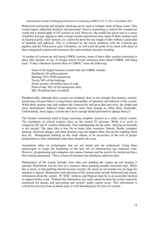 International Journal of Managing Information Technology (IJMIT) Vol.13, No.4, November 2021
34
Behavioral monitoring and integrity checking can be used to mitigate many of these issues. This
would require additional hardware and personnel. Passive monitoring is used in the commercial
world and it should apply to OT systems as well. However, this model has given way to a series
of patches and jury rigging in order to keep systems operational since many of these systems such
as electrical grids, water systems, etc. cannot be down for any length of time without a great deal
of hardship and upheaval. This is evidenced by the recent problems with the Colonial gas
pipeline and the Texas power grid. Ultimately, we will reach the point of no return with many of
these antiquated systems with numerous dire and wretched outcomes resulting.
A number of systems are still using COBOL systems, some of these older systems remaining in
place after decades of use. A Google search reveals numerous posts about COBOL still being
used. “Today‟s Business Systems Run on COBOL” states the following:
Some of the largest business systems that run COBOL include:
Healthcare: 60 million patients
Banking: 95% ATM transactions
Travel: 96% of the bookings
Social security: 60 million lines of code
Point of sale: 80% of all transactions daily
IRS: 50 million lines of code[8]
Paradoxically, although these systems are outdated, there is one strength they possess, namely,
monitoring, because there is a long history (potentially) of operation and behavior of the system.
While these systems may lack modern day connectivity and up to date anti-virus, the simple and
more deterministic behavior helps detection more than enough to offset these downsides.
Unfortunately, these legacy systems don‟t have enough skilled personnel to upkeep them.[7]
The broader community need to begin assessing computer systems as a safety critical system.
The foundation of critical systems relies on the normal IT structure. While it is novel to
categorize OP and IT systems differently, their underpinning are the same. Relying on firewalls
is not enough. The same idea is true for so many other scenarios. Storms, floods, computer
hacking, electrical outages, and other disasters may not happen often, but can be crippling when
they do. Management banking on the small chance of an occurrence at the cost of proper
preparedness is truly unfortunate when these disasters do occur.
Automation relies on technologies that are not tested and not understood. Using these
technologies to create the foundation of the next tier of infrastructure has unknown risks.
However, programming and computers can outpace humans and the need to be trained and have
that training maintained. This is a boon for business but introduces unknown risks.
Maintenance of the system includes more than just standing the system up and keeping it
patched. SolarWinds was the first of a situation where patching actually increased risks. While
this is ironic, in that patching should increase security, the return on investment was too huge for
attackers to ignore. Maintenance and operation of the system must include behavioral and atomic
information about the system: IP, MAC Address, and Purpose must be in an accessible location
to support further work. Without this information, key tasks cannot be done the system cannot be
monitored for attacks and pen-testing and security audits cannot occur. This information is
critical for recovery from an attack since it is the bounding box for trust of a system.
 