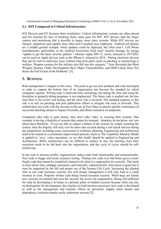 International Journal of Managing Information Technology (IJMIT) Vol.13, No.4, November 2021
35
2.1. IOT Compared to Critical Infrastructure
IOT Devices and OT Systems share similarities. Critical infrastructure systems are often placed
and not touched for fear of breaking them, same goes for IOT. IOT devices lack the larger
context and monitoring that is possible in larger, more static systems. While IOT devices are
cheaper, ubiquitous and capable, they often aren‟t touched once employed. Android cell phones
are a middle ground example where updates could be deployed, but often aren‟t. Cell Phone
manufacturers, particularly in the Android Ecosystem, hold users' security hostage, by saying
“update to get the latest security patches”, whereas Apple IOS 15, newly released as 10/3/2021
can be used on Apple devices such as the iPhone 6, released in 2014. Putting electronic devices
that can be used in malicious ways without long term plans (such as patching or monitoring) is
reckless. Weapon systems for the military also fall into this category.” Tests Revealed that Most
Weapon Systems Under Development Have Major Vulnerabilities, and DOD Likely Does Not
Know the Full Extent of the Problems” [5]
3. BUSINESS
Risk management is integral to this issue. The push to get out new products and code developed
in order to support the bottom line of an organization has become the standard by which
companies operate. Writing code is hard and time consuming, but taking the time and using the
discipline to properly debug programs is not emphasized. The faster code is pushed out, the less
time there is for review and testing, and the more risk is incurred. The standard response to this
risk is to rely on patching and post publication efforts to mitigate risk such as firewalls. This
method does not work with the increase in the use of Zero-Days in attacks and the continuance of
successful phishing attacks to bypass Firewalls, and obtain execution on endpoints.
Companies take risks to gain money, they don‟t take „risks‟ in securing their systems. One
example is having a blacklist of systems that cannot be scanned. Attackers do not know, nor care
about these blacklists. If you are able to induce a failure of the system, by simply scanning the
system, then the fragility will only ever be taken into account during a real attack and not during
any preparation, including scans, assessment or resiliency planning. Engineering and architecture
need to be treated as a continuous improvement process, much as The Capability Maturity Model
is applied to „sexy‟ cyber operations, so too this model should be applied to Engineering and
Architecture. While architectures can be difficult to replace in situ, the learning from their
execution needs to be fed back into the organization, and the cycle of cycles should be self-
reinforcing.
In the rush to increase profits, organizations induce risks both intentionally and unintentionally.
New code is buggy and needs extensive testing. Putting new code over bad bones gives a more
fragile code that cannot be completely trusted to do what it is supposed to do correctly. This leads
to more down time, unhappy customers, and ironically, reduced profits. Innovation is good; but it
must be supported by the full and proper use of the System Life Cycle. Increasing the allotted
time to test code increases security, but with proper management it will only lead to a small
increase in costs. Properly written code being reused increases security. When bugs are found,
new versions are pushed and raise the security bar across the organization. Being self-sufficient
for code by developing it in house is a primary pillar of modern security because when you rely
on third parties for development, this touches on both business processes: how code is developed
as well as the management and timeline effects on personnel. Supply chain attacks and
dependency confusion attacks easily undermine security.[2]
 